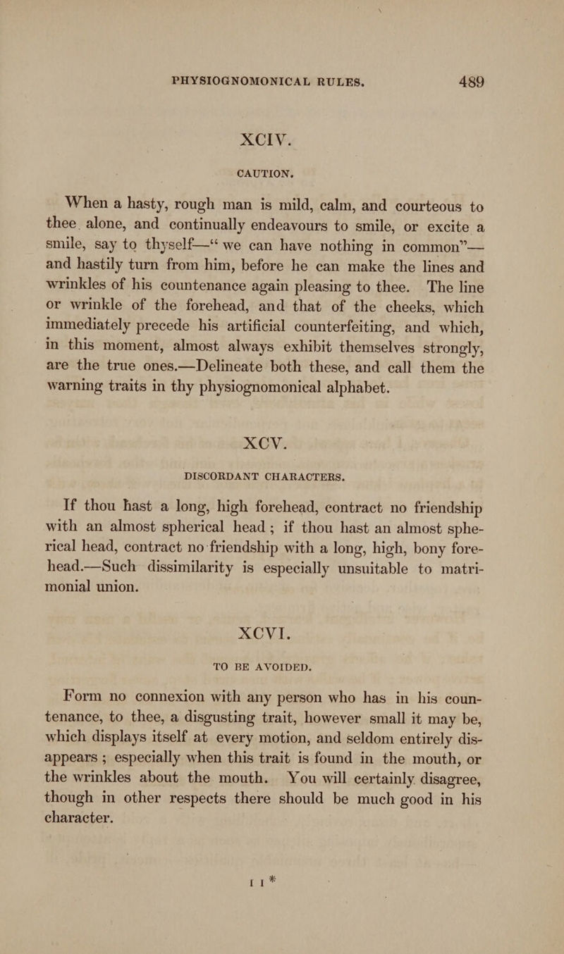 XCIV. CAUTION. When a hasty, rough man is mild, calm, and courteous to thee alone, and continually endeavours to smile, or excite a smile, say to thyself—*“ we can have nothing in common”— and hastily turn from him, before he can make the lines and wrinkles of his countenance again pleasing to thee. The line or wrinkle of the forehead, and that of the cheeks, which immediately precede his artificial counterfeiting, and which, in this moment, almost always exhibit themselves strongly, are the true ones.—Delineate both these, and call them the warning traits in thy physiognomonical alphabet. XCV. DISCORDANT CHARACTERS. If thou hast a long, high forehead, contract no friendship with an almost spherical head; if thou hast an almost sphe- rical head, contract no friendship with a long, high, bony fore- head.—Such dissimilarity is especially unsuitable to matri- monial union. XCVI. TO BE AVOIDED. Form no connexion with any person who has in his coun- tenance, to thee, a disgusting trait, however small it may be, which displays itself at every motion, and seldom entirely dis- appears ; especially when this trait is found in the mouth, or the wrinkles about the mouth. You will certainly. disagree, though in other respects there should be much good in his character. ti*