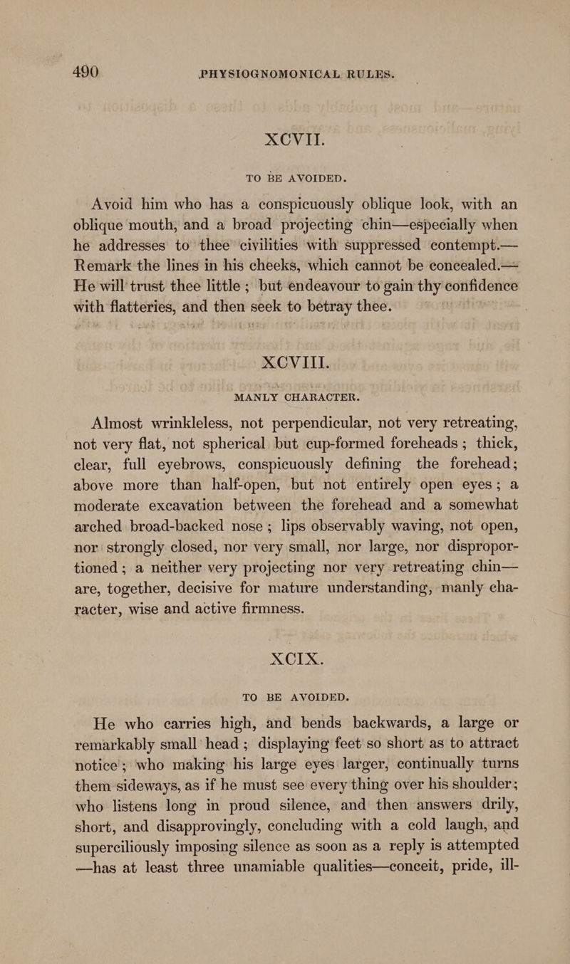 XCVITI. TO BE AVOIDED. Avoid him who has a conspicuously oblique look, with an oblique mouth, and a broad projecting chin—especially when he addresses to thee civilities with suppressed contempt.— Remark the lines in his cheeks, which cannot be econcealed.— He will trust thee little ; but endeavour to gain thy confidence with flatteries, and then seek to betray thee. XCVIITI. MANLY CHARACTER. Almost wrinkleless, not perpendicular, not very retreating, not very flat, not spherical but cup-formed foreheads ; thick, clear, full eyebrows, conspicuously defining the forehead; above more than half-open, but not entirely open eyes; a moderate excavation between the forehead and a somewhat arched broad-backed nose ; lips observably waving, not open, nor strongly closed, nor very small, nor large, nor dispropor- tioned ; a neither very projecting nor very retreating chin— are, together, decisive for mature understanding, manly cha- racter, wise and active firmness. XCIX. TO BE AVOIDED. He who carries high, and bends backwards, a large or remarkably small head ; displaying feet’ so short as to attract notice; who making his large eyes larger, continually turns them sideways, as if he must see every thing over his shoulder; who listens long in proud silence, and then answers drily, short, and disapprovingly, concluding with a cold laugh, and superciliously imposing silence as soon as a reply is attempted —has at least three unamiable qualities—conceit, pride, ill-