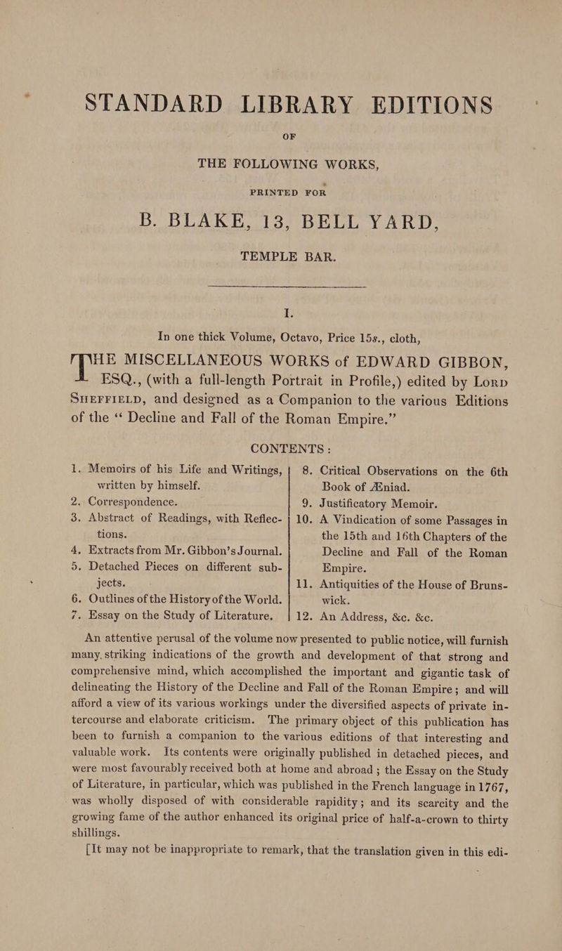 STANDARD LIBRARY EDITIONS OF THE FOLLOWING WORKS, PRINTED FOR B. BLAKE, 13, BELL YARD, TEMPLE BAR. I. In one thick Volume, Octavo, Price 15s., cloth, HE MISCELLANEOUS WORKS of EDWARD GIBBON, ESQ., (with a full-length Portrait in Profile,) edited by Lorp SHEFFIELD, and designed as a Companion to the various Editions of the ‘‘ Decline and Fall of the Roman Empire.” CONTENTS : 1, Memoirs of his Life and Writings, | 8. Critical Observations on the 6th written by himself. Book of Ainiad. 2. Correspondence. 9. Justificatory Memoir. 3. Abstract of Readings, with Reflec- | 10. A Vindication of some Passages in tions. the 15th and 16th Chapters of the 4, Extracts from Mr. Gibbon’s Journal. Decline and Fall of the Roman 5. Detached Pieces on different sub- Empire. jects. 11. Antiquities of the House of Bruns- 6. Outlines of the History of the World. wick. 7. Essay on the Study of Literature. | 12. An Address, &amp;c. &amp;c. An attentive perusal of the volume now presented to public notice, will furnish many, striking indications of the growth and development of that strong and comprehensive mind, which accomplished the important and gigantic task of delineating the History of the Decline and Fall of the Roman Empire; and will afford a view of its various workings under the diversified aspects of private in- tercourse and elaborate criticism. The primary object of this publication has been to furnish a companion to the various editions of that interesting and valuable work. Its contents were originally published in detached pieces, and were most favourably received both at home and abroad ; the Essay on the Study of Literature, in particular, which was published in the French language in 1767, was wholly disposed of with considerable rapidity; and its scarcity and the growing fame of the author enhanced its original price of half-a-crown to thirty shillings. [It may not be inappropriate to remark, that the translation given in this edi-