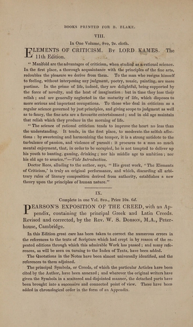 VIII. In One Volume, 8vo, 9s. cloth. LEMENTS OF CRITICISM. By LORD KAMES. ~The 11th Edition. Foe * ‘‘ Manifold are the advantages of criticism, when. studied as a:rational science. In the first place, a thorough acquaintance with the principles. of the fine arts, redoubles the pleasure we derive from them. To the man who resigns himself to feeling, without interposing any judgment, poetry, music, painting, are mere pastime. In the prime of life, indeed, they are delightful, being supported by the force of novelty, and the heat of imagination: but in time they lose their relish ; and are generally neglected in the maturity of life, which disposes to more serious and important occupations. To those who deal in criticism as a regular science governed by just principles, and giving scope to judgment as well as to fancy, the fine arts are a favourite entertainment; and ‘in old age maintain that relish which they produce in the morning of life. ‘‘ The science of rational criticism tends to improve the heart no less than the understanding. It tends, in the first place, to moderate,the selfish affec- tions : by sweetening and harmonizing the temper, it is a strong antidote to the turbulence of passion, and violence of pursuit: it procures to a man so much mental enjoyment, that, in order to be occupied, he is not tempted to deliver up his youth to hunting, gaming, drinking; nor his middle age to ambition; nor his old age to avarice.’’—Vide Introduction. Doctor Rees, alluding to the author, says, ‘‘ His great work, ‘ The Elements of Criticism,’ is truly an original performance, and which, discarding all arbi- trary rules of literary composition derived from authority, establishes a new theory upon the principles of human nature.”’ IX. Complete in one Vol. 8vo., Price 10s. 6d. EARSON’S EXPOSITION OF THE CREED, with an Ap- pendix, containing the principal Greek and Latin Creeds. Revised and corrected, by the Rev. W. 8. Dosson, M,A., Peter- house, Cambridge. In this Edition great care has been taken to correct the numerous errors in the references to the texts of Scripture which had crept in by reason of the re- peated editions through which this admirable Work has passed ; and many refe- rences, as will be seen on turning to the Index of Texts, have been added. The Quotations in the Notes have been almost universally identified, and the references to them adjoined. The principal Symbola, or Creeds, of which the particular Articles have been cited by the Author, have been annexed; and wherever the original writers have given the Symbola in a scattered and disjointed manner, the detached parts have been brought into a successive and connected point of view. These have been added in chronological order in the form of an Appendix.