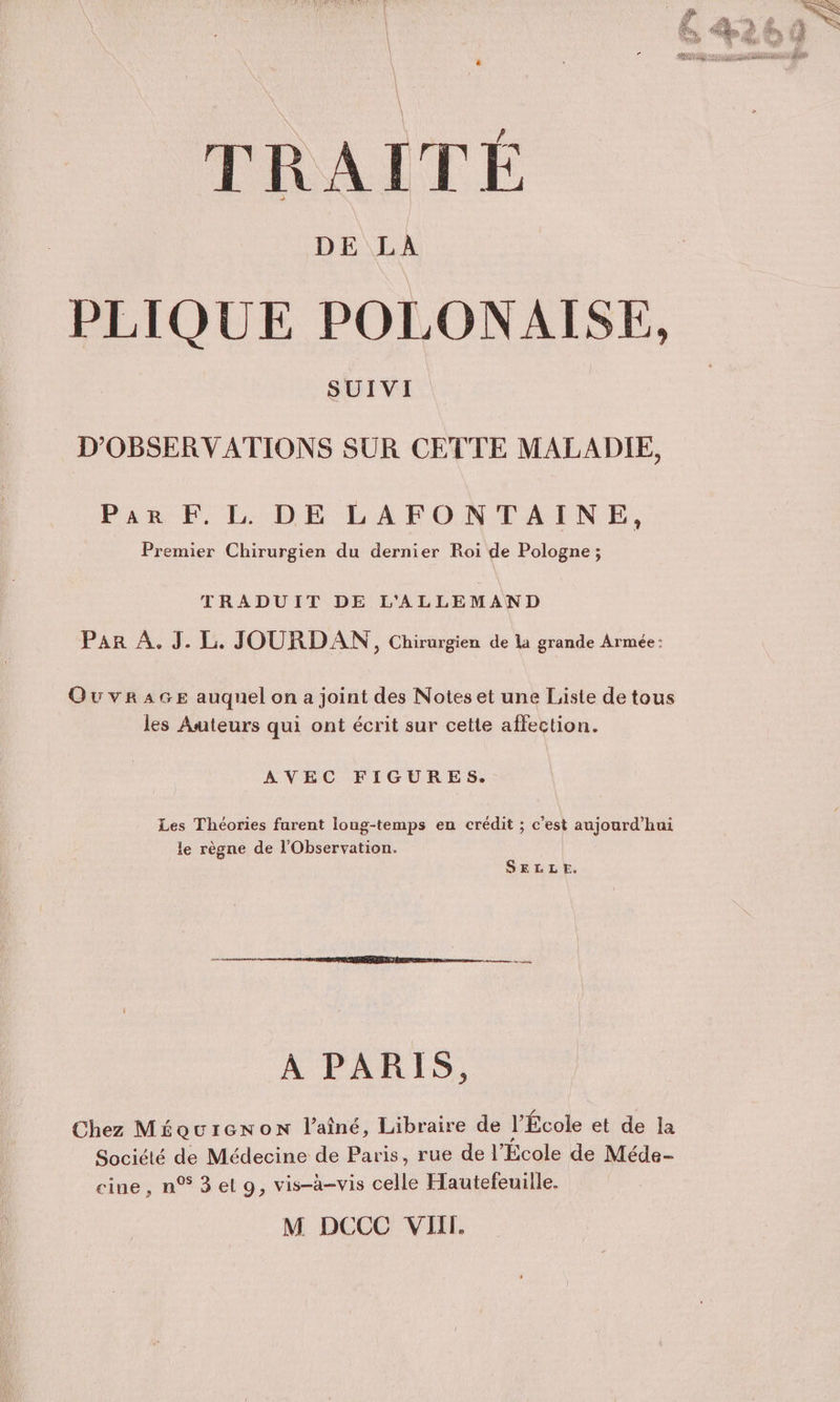 PLIQUE POLONAISE, D’'OBSER V ATIONS SUR CETTE MALADIE, Par F. L. DE LAFONTAINE, Premier Chirurgien du dernier Roi de Pologne ; TRADUIT DE L'ALLEMAND Par À. J. L. JOURDAN , Chirurgien de la grande Armée: OuwvrAGE auquel on a joint des Noteset une Liste de tous les Auteurs qui ont écrit sur cette affection. AVEC FIGURES. Les Théories furent loug-temps en crédit ; c’est aujourd’hui le règne de l'Observation. SELLE. À PARIS, Chez Méourcenon l'aîné, Libraire de l'École et de la Société de Médecine de Paris, rue de l’École de Méde- cine, n®3el9, vis-à-vis celle Hautefeuille.