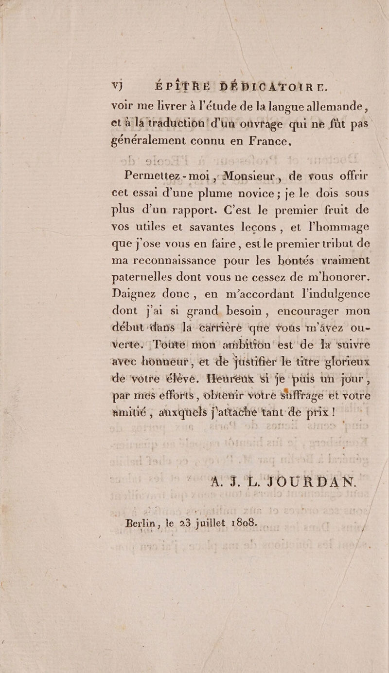 v} ÉPITREÉ DÉDICATOIRE. voir me livrer à l'étude de la langue allemande, et à là traduction! d’un oùvrage qui ne fut pas généralement connu en France. Permettez-moi ,; Monsieur, de vous offrir cet essai d’une plume novice ; je le dois sous plus d’un rapport. C’est le premier fruit de vos utiles et savantes lecons, et l'hommage que j'ose vous en faire, est le premier tribut de ma reconnaissance pour les bontés vraiment paternelles dont vous ne cessez de n'honorer. Daignez donc , en m’accordant l’indulgence dont j'ai si grand besoin, encourager mon début dans la carrière que vous m'ävez ou- verte. | Toüté: mon ambition est de a ‘suivre avec honnéut, et de justifier le titre glorieux de votre élève. Heureux si je puis un jour, par mes efforts, obtenir votre suffrage et votre amitié , auxquels j'attaché tant de prix ! AUS L'TOURDAN. Berlin, le 23 juillet 1808. .