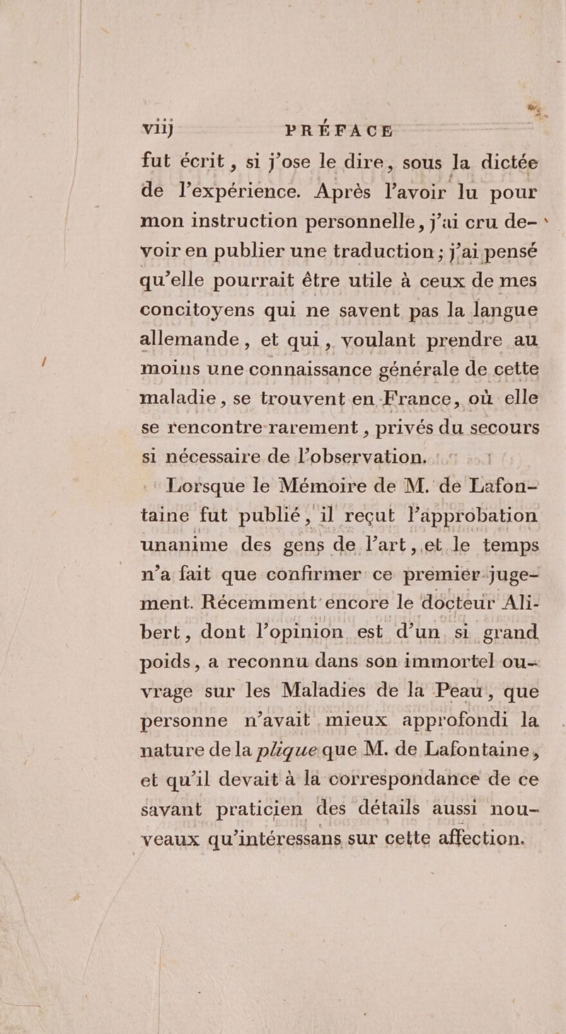 fut écrit, si j'ose le dire, sous la dictée de l’expérience. Après l'avoir lu pour mon instruction personnelle, j’i cru de- voir en publier une traduction ; j’ai pensé qu’elle pourrait être utile à ceux de mes concitoyens qui ne savent pas la langue allemande, et qui, voulant prendre au moins une connaissance générale de cette maladie , se trouvent en France, où elle se rencontre rarement , privés du secours si nécessaire de l’observation. | : Lorsque le Mémoire de M. de Lafon- taine fut publié, il reçut l'approbation unanime des gens de l’art et. le temps n’a fait que confirmer ce premier juge- ment. Récemment'encore le docteur Ali- bert, dont l’opinion est d’un. si grand poids, a reconnu dans son immortel ou- vrage sur les Maladies de la Peau, que personne n'avait mieux approfondi la nature de la pique que M. de Lafontaine, et qu'il devait à la correspondance de ce savant praticien des détails aussi nou- veaux qu’intéressans sur celte affection.