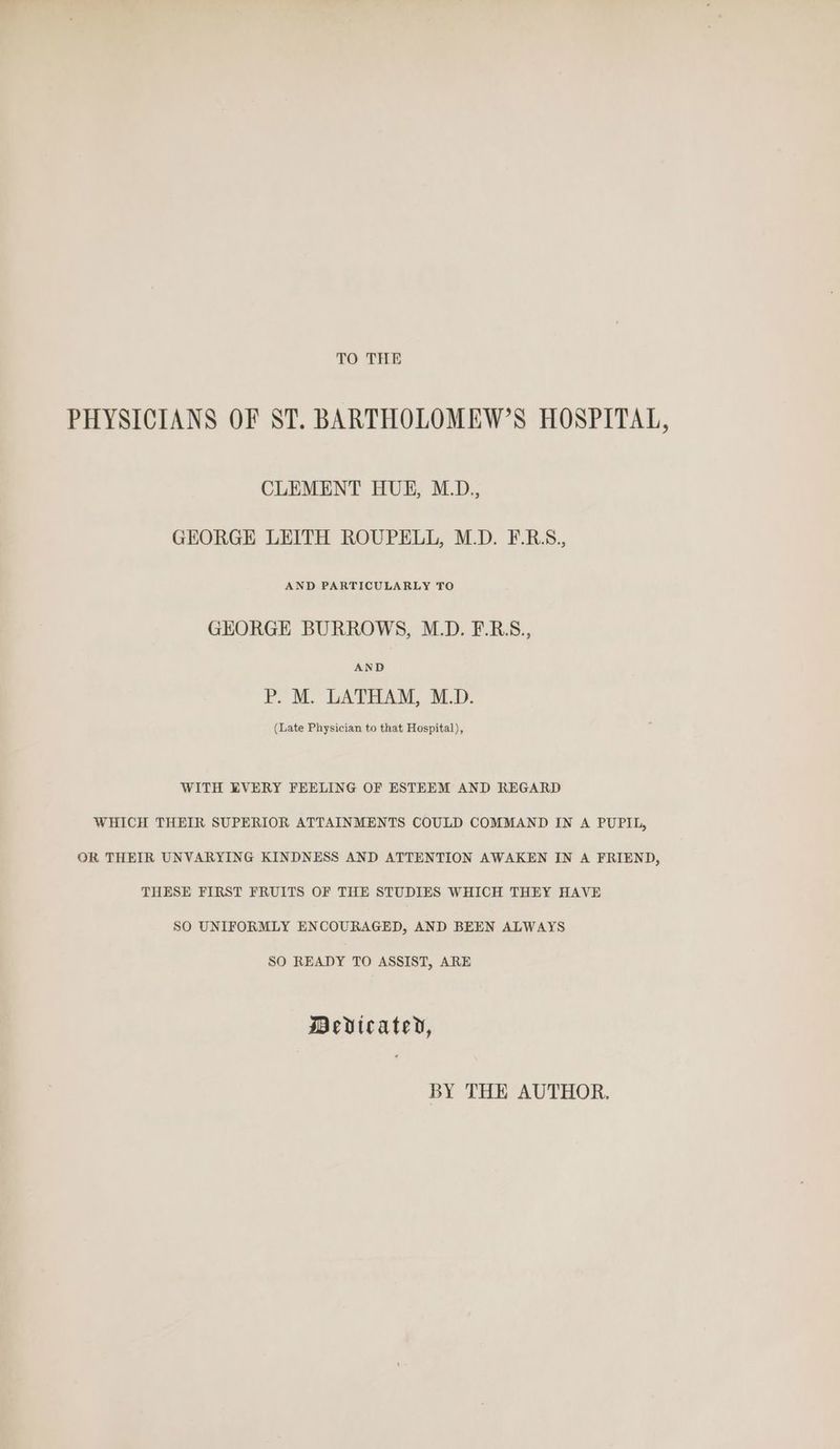 TO THE PHYSICIANS OF ST. BARTHOLOMEW’S HOSPITAL, CLEMENT HUE, M.D., GEORGE LEITH ROUPELL, M.D. F.RS., AND PARTICULARLY TO GHEORGHE BURROWS, M.D. F.R.S., AND P.M. LATHAM, SD. (Late Physician to that Hospital), WITH EVERY FEELING OF ESTEEM AND REGARD WHICH THEIR SUPERIOR ATTAINMENTS COULD COMMAND IN A PUPIL, OR THEIR UNVARYING KINDNESS AND ATTENTION AWAKEN IN A FRIEND, THESE FIRST FRUITS OF THE STUDIES WHICH THEY HAVE SO UNIFORMLY ENCOURAGED, AND BEEN ALWAYS SO READY TO ASSIST, ARE Mevicatey, BY THE AUTHOR.