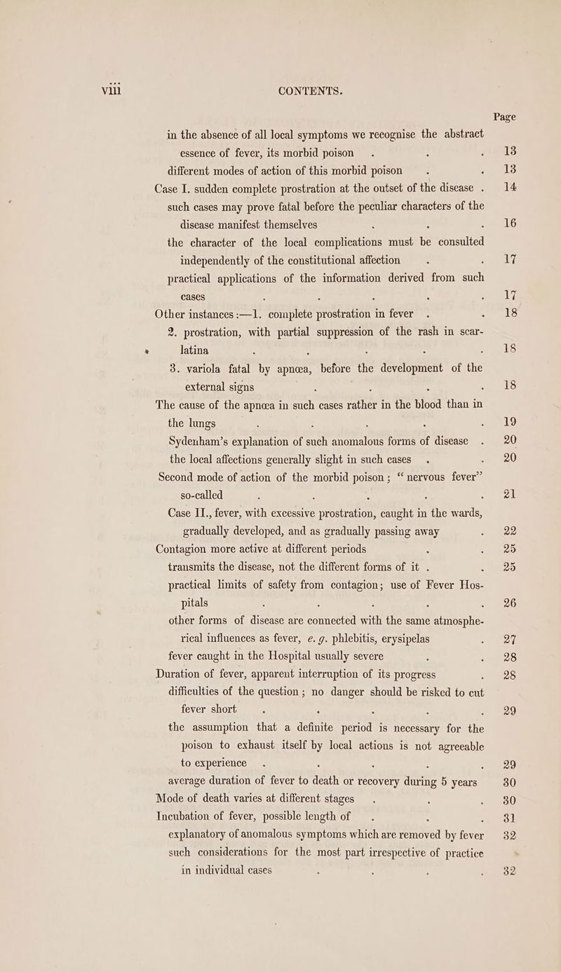 in the absence of all local symptoms we recognise the abstract essence of fever, its morbid poison different modes of action of this morbid poison ; Case I. sudden complete prostration at the outset of the disease . such cases may prove fatal before the peculiar characters of the disease manifest themselves : the character of the local complications must be Pranlied independently of the constitutional affection practical applications of the information derived from a cases : : Other instances :—1. complete prostration in fever 2. prostration, with partial suppression of the rash in scar- s latina 3. variola fatal by apnoea, before the de bpinent of the external signs : : : The cause of the apnoea in such cases rather in the blood than in the lungs . Sydenham’s explanation of such anomalous forms of disease the local affections generally slight in such cases Second mode of action of the morbid poison; ‘ nervous fever’ so-called : : Case II., fever, with excessive prostration, caught in the wards, gradually developed, and as gradually passing away Contagion more active at different periods transmits the disease, not the different forms of it . : practical limits of safety from contagion; use of Fever Hos- pitals A : other forms of disease are connected with the same atmosphe- rical influences as fever, e. g. phlebitis, erysipelas fever caught in the Hospital usually severe Duration of fever, apparent interruption of its progress : difficulties of the question ; no danger should be risked to cut fever short ‘ : : the assumption that a definite period is necessary for the poison to exhaust itself by local actions is not agreeable to experience : : : average duration of fever to death or recovery during 5 years Mode of death varies at different stages Incubation of fever, possible length of ‘ explanator er of anomalous symptoms which are removed by He such considerations for the most part irrespective of practice in individual cases