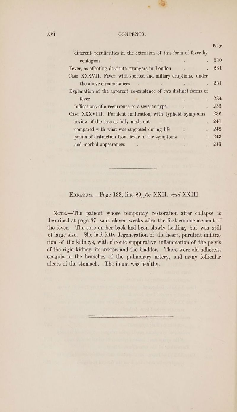 Page different peculiarities in the extension of this form of fever by contagion Si. : : ; . 230 Fever, as affecting destitute strangers in London ‘ 231 Case XXXVIT. Fever, with spotted and miliary eruptions, bier the above circumstances. : 231 Explanation of the apparent co-existence of two distinct forms of fever : *, : ae . 284 indications of a recurrence to a severer type : 235 Case XXXVIII. Purulent infiltration, with typhoid sy ee 236 review of the case as fully made out : } . 24) compared with what was supposed during life , . 242 points of distinction from fever in the symptoms . . 243 and morbid appearances : : . 243 Erratum.—Page 1338, line 29, for XXII. read XXIII. Nors.—The patient whose temporary restoration after collapse is described at page 87, sank eleven weeks after the first commencement of the fever. The sore on her back had been slowly healing, but was still of large size. She had fatty degeneration of the heart, purulent infiltra- tion of the kidneys, with chronic suppurative inflammation of the pelvis of the right kidney, its ureter, and the bladder. ‘There were old adherent coagula in the branches of the pulmonary artery, and many follicular ulcers of the stomach. The ileum was healthy.