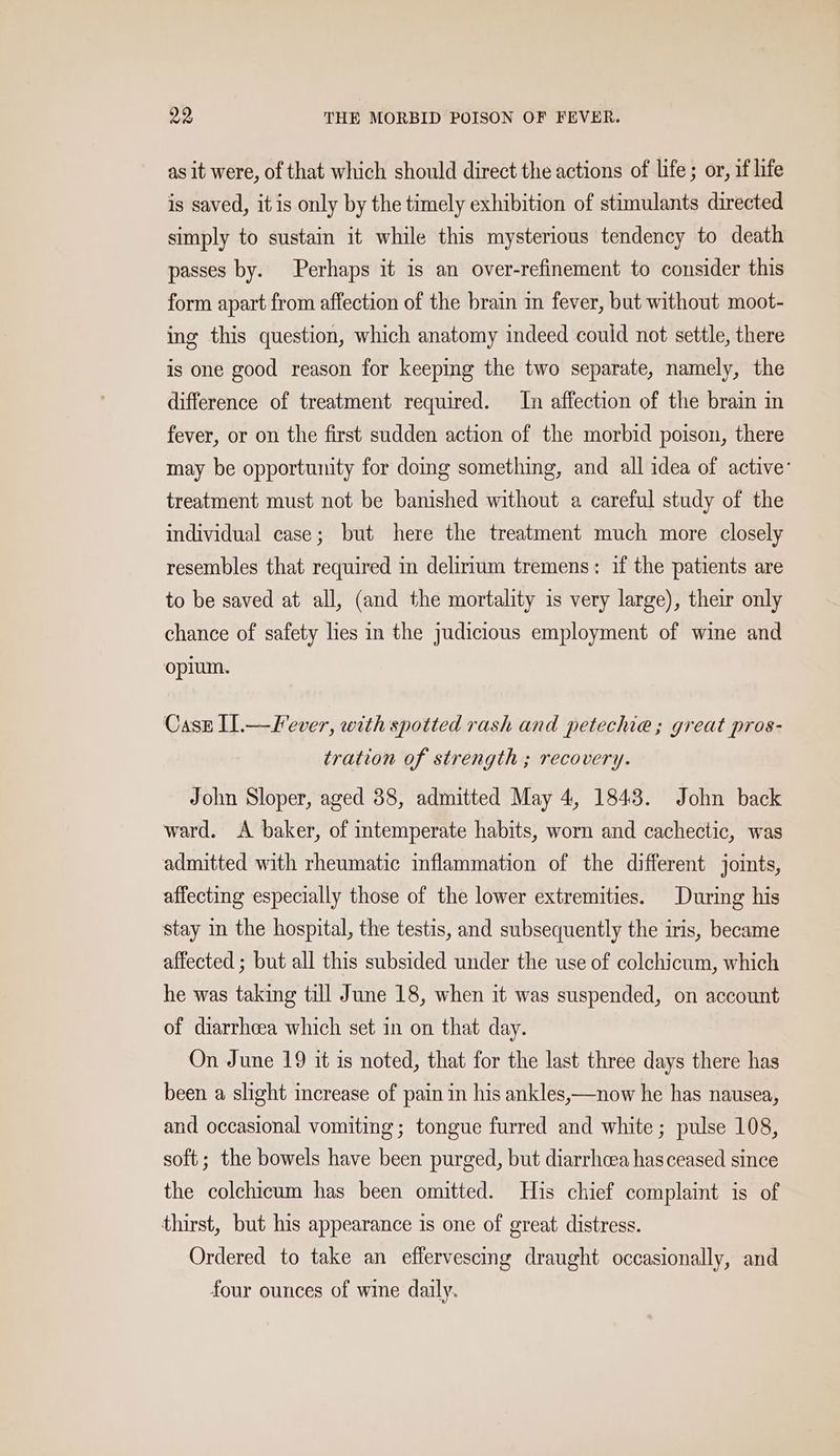 as it were, of that which should direct the actions of life ; or, if life is saved, it is only by the timely exhibition of stimulants directed simply to sustain it while this mysterious tendency to death passes by. Perhaps it is an over-refinement to consider this form apart from affection of the brain in fever, but without moot- ing this question, which anatomy indeed could not settle, there is one good reason for keeping the two separate, namely, the difference of treatment required. In affection of the brain in fever, or on the first sudden action of the morbid poison, there may be opportunity for domg something, and all idea of active: treatment must not be banished without a careful study of the individual case; but here the treatment much more closely resembles that required in delirium tremens: if the patients are to be saved at all, (and the mortality is very large), their only chance of safety lies in the judicious employment of wine and opium. Casz I.—Fever, with spotted rash and petechie ; great pros- tration of strength ; recovery. John Sloper, aged 88, admitted May 4, 1843. John back ward. <A baker, of intemperate habits, worn and cachectic, was admitted with rheumatic inflammation of the different joints, affecting especially those of the lower extremities. During his stay in the hospital, the testis, and subsequently the iris, became affected ; but all this subsided under the use of colchicum, which he was taking till June 18, when it was suspended, on account of diarrhcea which set in on that day. On June 19 it is noted, that for the last three days there has been a slight increase of pain in his ankles,—now he has nausea, and occasional vomiting; tongue furred and white; pulse 108, soft; the bowels have been purged, but diarrhcea has ceased since the colehicum has been omitted. His chief complaint is of thirst, but his appearance is one of great distress. Ordered to take an effervescing draught occasionally, and four ounces of wine daily.