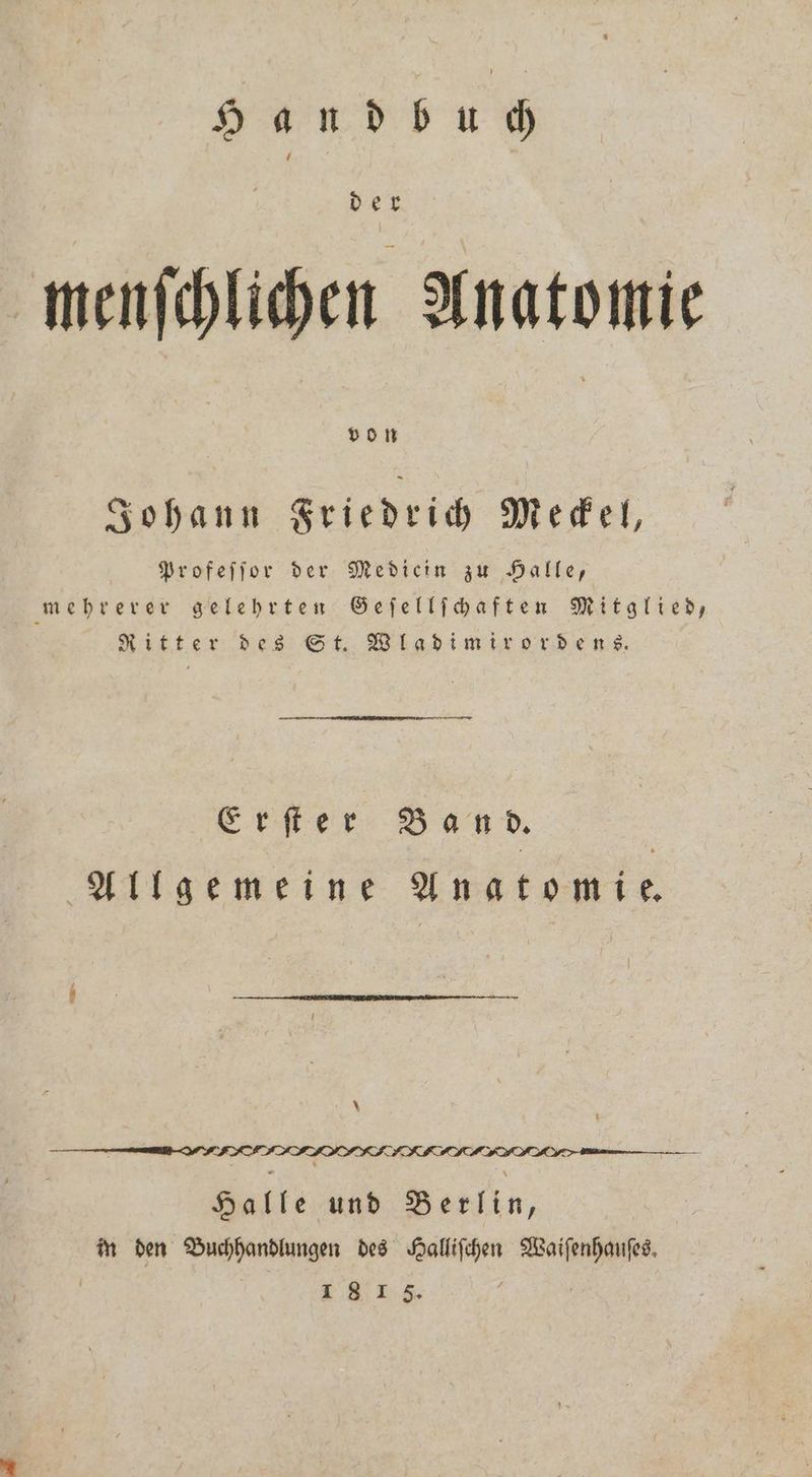 Handbuch menſchlichen Anatomie von Johann Friedrich Meckel, Profeſſor der Mediein zu Halle, mehrerer gelehrten Geſellſchaften Mitglied, Ritter des St. Wladimirordens. Erſter Band. Allgemeine Anatomie * eee . Halle und Berlin, in den Buchhandlungen des Halliſchen TR | 1815.