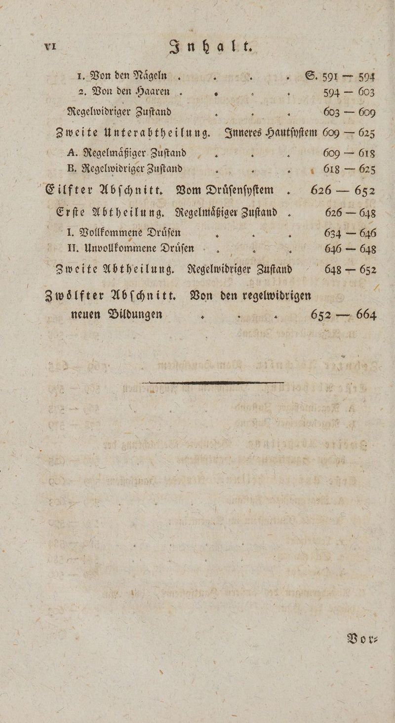 VL Ae t 1. Von den Naͤgeln i . „S. 591 es 504 2. Von den Haaren 4 - 0 504 — 603 Regelwidriger Zuſtand „ we 603 — 600 Zweite untera btheilung. Inneres Hautſyſtem 609 — 625 A. Regelmaͤßiger Zuſtand l ; 609 — 618 B. Regelwidriger Zuſtand „ „11 618 5 Eilfter Abſchnitt. Vom Druͤſenſyſten . 626 — 652 Erſte Abtheilung. Regelmaͤßiger Zuftand . 626 — 648 I. Vollkommene Druͤſen A a 634 — 646 II. Unvollkommene Druͤſen . . 646 — 648 Zweite Abtheilung. Regelwidriger Zuſtand 648 — 652 8 ei 24 zwölfter Abſchnitt. Von den regelwidrigen neuen Bildungen \ a 652 — 664