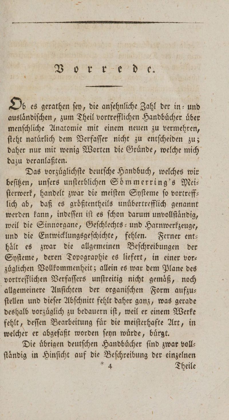 rde. Oo es gerathen fen, die anſehnliche Zahl der in- und ausländifchen, zum Theil vortrefflichen Handbuͤcher über menſchliche Anatomie mit einem neuen zu vermehren, ſteht natuͤrlich dem Verfaſſer nicht zu entſcheiden zu; daher nur mit wenig Worten die Gruͤnde, welche mich dazu veranlaßten. Das vorzuͤglichſte deutſche Handbuch, welches wir beſitzen, unſers unfterblihen Soͤmmerring's Mei- ſterwerk, handelt zwar die meiſten Syſteme fo vortreff- lich ab, daß es groͤßtentheils unuͤbertrefflich genannt werden kann, indeſſen iſt es ſchon darum unvollſtändig, weil die Sinnorgane, Geſchlechts- und Harnwerkzeuge, und die Entwicklungsgeſchichte, fehlen. Ferner ent— haͤlt es zwar die allgemeinen Beſchreibungen der Syſteme, deren Topographie es liefert, in einer vor— zuͤglichen Vollkommenheit; allein es war dem Plane des vortrefflichen Verfaſſers unſtreitig nicht gemaͤß, noch allgemeinere Anſichten der organiſchen Form aufzu— ſtellen und dieſer Abſchnitt fehlt daher ganz, was gerade deshalb vorzuͤglich zu bedauern iſt, weil er einem Werke fehlt, deſſen Bearbeitung für die meiſterhafte Art, in welcher er abgefaßt worden ſeyn wuͤrde, buͤrgt. Die uͤbrigen deutſchen Handbuͤcher ſind zwar voll⸗ ſtaͤndig in Hinsicht auf die Beschreibung der einzelnen u Theile