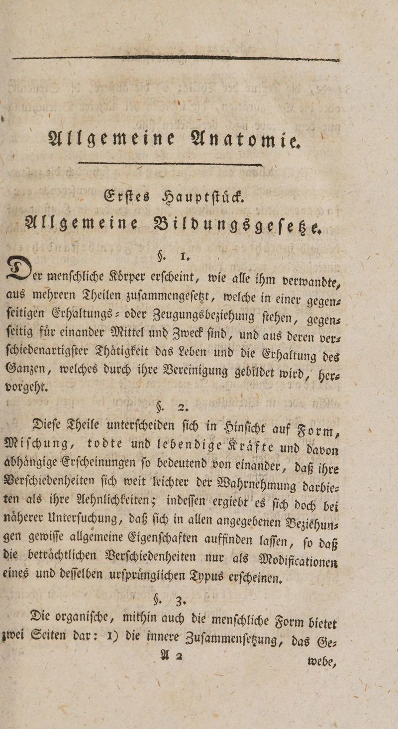 * R Allgemeine Anatomie Erſtes Hauptſtück. Allgemeine Bildungsgeſetze. | 8 | Der menſchliche Koͤrper erſcheint, wie alle ihm verwandte, aus mehrern Theilen zuſammengeſetzt, welche in einer gegen ſeitigen Erhaltungs- oder Zeugungs beziehung ſtehen, gegen⸗ ſeitig für einander Mittel und Zweck find, und aus deren ver⸗ ſchiedenartigſter Thaͤtigkeit das Leben und die Erhaltung des Ganzen, welches durch ihre Vereinigung gebildet wird, her⸗ vorgeht. | | | „ Dieſe Theile unterſcheiden ſich in Hinſicht auf Form 2 Miſchung, todte und lebendige Kraͤfte und davon abhaͤngige Erſcheinungen ſo bedeutend von einander, daß ihre Verſchiedenheiten ſich weit leichter der Wahrnehmung darbie⸗ ten als ihre Aehnlichkeiten; indeſſen ergiebt es ſich doch bei naͤherer Unterſuchung, daß ſich in allen angegebenen Beziehun⸗ gen gewiſſe allgemeine Eigenſchaften auffinden laſſen, ſo daß die beträchtlichen Verſchiedenheiten nur als Modificationen eines und deſſelben urſpruͤnglichen Typus erſcheinen. BE . Die organiſche, mithin auch die menſchliche Form bietet zwei Seiten dar: 1) die innere Zuſammenſetzung, das Ge⸗ | 42 | webe, \