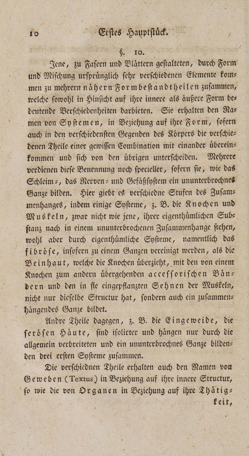 fe , e . f Jene, zu Faſern und Blättern geſtalteten, durch Form und Miſchung urſpruͤnglich ſehr verſchiedenen Elemente kom men zu mehrern nähern Formbeſtandtheilen zuſammen, welche ſowohl in Hinſicht auf ihre innere als aͤußere Form bes deutende Verſchiedenheiten darbieten. Sie erhalten den Nas men von Syſtemen, in Veziehung auf ihre Form, ſofern auch in den verſchiedenſten Gegenden des Koͤrpers die verſchie⸗ denen Theile einer gewiſſen Combination mit einander uͤberein⸗ kommen und ſich von den übrigen unterſcheiden. Mehrere verdienen dieſe Benennung noch ſpecieller, ſofern ſie, wie das Sehleim⸗, das Nerven- und Gefaͤßſyſtem ein ununterbrochnes Ganze bilden. Hier giebt es verſchiedne Stufen des Zuſam⸗ menhanges, indem einige Syſteme, z. B. die Knochen und Muskeln, zwar nicht wie jene, ihrer eigenthuͤmlichen Sub⸗ ſtanz nach in einem ununterbrochenen Zuſammenhange ſtehen, wohl aber durch eigenthuͤmliche Syſteme, namentlich das fibroͤſe, inſofern zu einem Ganzen vereinigt werden, als die Beinhaut, welche die Knochen uͤberzieht, mit den von einem Knochen zum andern uͤbergehenden acceſſoriſchen Baͤn⸗ dern und den in ſie eingepflanzten Sehnen der Muskeln, nicht nur dieſelbe Structur hat, ſondern auch ein . haͤngendes Ganze bildet. Andre Theile dagegen, z. B. die Eingeweide, die ſeroͤſen Häute, ſind iſolirter und haͤngen nur durch die allgemein verbreiteten und ein ununterbrochnes Ganze Due: den drei erften Syſteme zuſammen. Die verſchiednen Theile erhalten auch den Namen von Geweben (Textus) in Beziehung auf ihre innere Structur, ſo wie die von Organen in Beziehung auf ihre Thaͤtig⸗ keit,