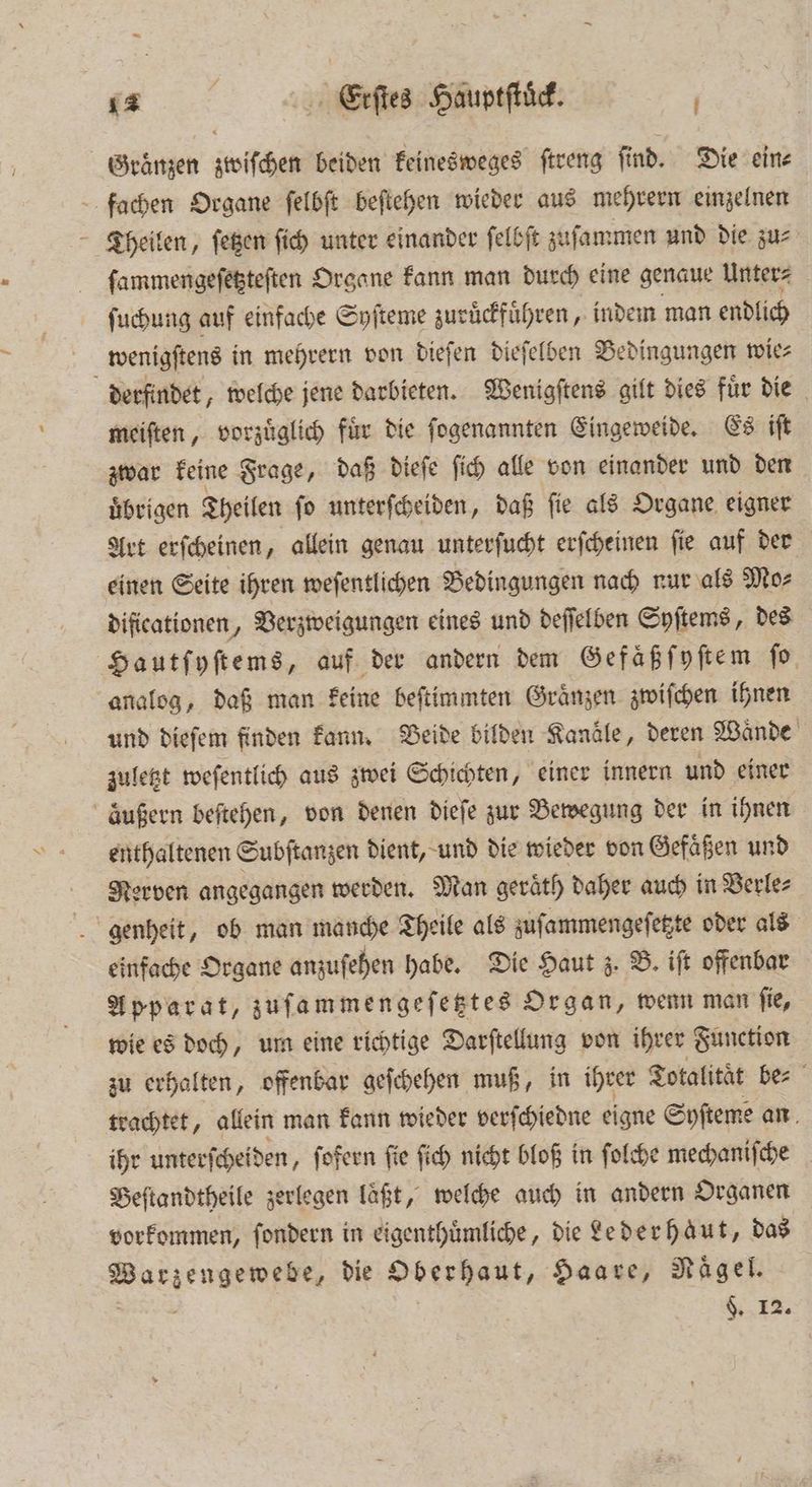 Graͤnzen zwiſchen beiden keinesweges ſtreng find. Die eine fachen Organe ſelbſt beſtehen wieder aus mehrern einzelnen Theilen, ſetzen ſich unter einander ſelbſt zuſammen und die zu⸗ ſammengeſetzteſten Organe kann man durch eine genaue Unter⸗ ſuchung auf einfache Syſteme zuruͤckfuͤhren, indem man endlich wenigſtens in mehrern von dieſen dieſelben Bedingungen wie⸗ a derfindet „welche jene darbieten. Wenigſtens gilt dies fuͤr die meiſten, vorzuͤglich fuͤr die ſogenannten Eingeweide. Es iſt zwar keine Frage, daß dieſe ſich alle von einander und den uͤbrigen Theilen ſo unterſcheiden, daß ſie als Organe eigner Art erſcheinen, allein genau unterſucht erſcheinen ſie auf der einen Seite ihren weſentlichen Bedingungen nach nur als Mo⸗ dificationen, Verzweigungen eines und deſſelben Syſtems, des Hautſyſtems, auf der andern dem Gefaͤß ſyſtem ſo analog, daß man keine beſtimmten Graͤnzen zwiſchen ihnen und dieſem finden kann. Beide bilden Kanäle, deren Wände zuletzt weſentlich aus zwei Schichten, einer innern und einer außern beſtehen, von denen dieſe zur Bewegung der in ihnen enthaltenen Subſtanzen dient, und die wieder von Gefaͤßen und Nerven angegangen werden. Man geraͤth daher auch in Verle— genheit, ob man manche Theile als zuſammengeſetzte oder als einfache Organe anzuſehen habe. Die Haut z. B. iſt offenbar Apparat, zuſammengeſetztes Organ, wenn man ſie, wie es doch, um eine richtige Darſtellung von ihrer Function zu erhalten, offenbar geſchehen muß, in ihrer Totalität be⸗ trachtet, allein man kann wieder verſchiedne eigne Syſteme an ihr unterſcheiden, ſofern ſie ſich nicht bloß in ſolche mechaniſche Beſtandtheile zerlegen läßt, welche auch in andern Organen vorkommen, ſondern in eigenthuͤmliche, die Lederhaut, das Warzengewebe, die PITERRER Haare, Nägel. §. 12.