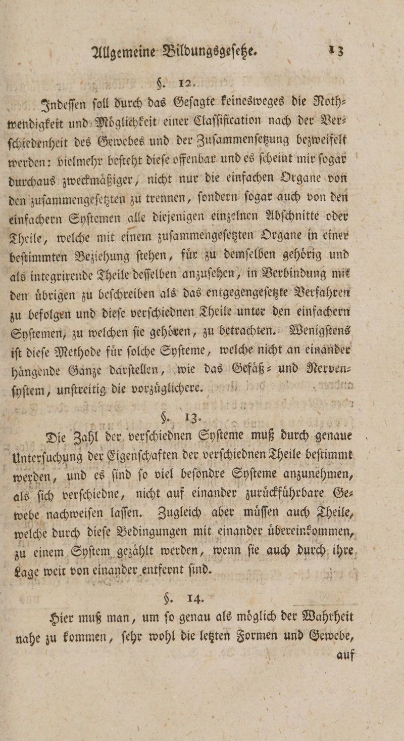 a Rai 2 J Indeſſen ſoll durch das Geſagte keinesweges die Noth— wendigkeit und Moͤglichkeit einer Claſſification nach der Ver: ſchiedenheit des Gewebes und der Zuſammenſetzung bezweifelt werden: bielmehr beſteht dieſe offenbar und es ſcheint mir ſogar durchaus zweckmaͤßiger, nicht nur die einfachen Organe von den zuſammengeſetzten zu trennen, ſondern ſogar auch von den einfachern Syſtemen alle diejenigen einzelnen Abſchnitte oder Theile, welche mit einem zuſammengeſetzten Organe in einer beſtimmten Beziehung ſtehen, Fin zu demſelben gehoͤrig und als integrirende Theile deſſelben anzuſehen, in Verbindung mit den uͤbrigen zu beſchreiben als das entgegengeſetzte Verfahren zu befolgen und dieſe verſchiednen Theile unter den einfachern Syſtemen, zu welchen fie gehoren, zu betrachten. Wenigſtens iſt dieſe Methode fuͤr ſolche Syſteme, welche nicht an einander haͤngende Ganze darſtellen, wie das Gefaͤß⸗ und eien ſyſtem, es die weite e ei 0 H. 13. ; Be Die Zahl der, verſchiednen Softeme muß 1 5 genaue unterſuchung der Eigenſchaften der verſchiednen Theile beſtimmt werden, und es ſind ſo viel beſondre Syſteme anzunehmen, | als ſich verſchiedne, nicht auf einander zuruͤckfuͤhrbare Ge⸗ webe nachweiſen laſſen. Zugleich aber muͤſſen auch Theile, welche durch dieſe Bedingungen mit einander uͤbereinkommen, zu einem Syſtem gezaͤhlt werden, wenn ſie auch durch ihre 50 Lage weit von einander entfernt find. 2 §. 14. 2 Hier muß man, um ſo genau als moͤglich der Wahrheit nahe zu kommen, ſehr wohl die letzten e und Gewebe, | | auf