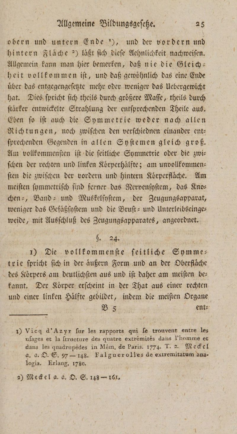 obern und untern Ende ), und der vordern und hintern Flaͤche ) läßt ſich dieſe Aehnlichkeit nachweiſen. Allgemein kann man hier bemerken, daß nie die Gleich— heit vollkommen iſt, und daß gewoͤhnlich das eine Ende uͤber das entgegengeſetzte mehr oder weniger das Uebergewicht hat. Dies ſpricht ſich theils durch groͤßere Maſſe, theils durch ſtaͤrker entwickelte Strahlung der entſprechenden Theile aus. Eben ſo iſt auch die Symmetrie weder nach allen Richtungen, noch zwiſchen den verſchiednen einander ent: ſprechenden Gegenden in allen Syſtemen gleich groß. Am vollkommenſten iſt die ſeitliche Symmetrie oder die zwi⸗ ſchen der rechten und linken Koͤrperhaͤlfte; am unvollkommen⸗ ſten die zwiſchen der vordern und hintern Koͤrperflaͤche. Am meiſten ſymmetriſch find ferner das Nervenſyſtem, das Kno⸗ benz, Band- und Muskelſyſtem, der Zeugungsapparat, weniger das Gefaͤßſyſtem und die Bruſt- und Unterleibseinge⸗ weide, mit Ausſchluß des Zeugungsapparates, angeordnet. 1) Die vollkommenſte ſeitliche Symme⸗ trie ſpricht ſich in der Augen Form und an der Oberfläche des Körpers am deutlichſten aus und ift daher am meiften be: kannt. Der Koͤrper erſcheint in der That aus einer rechten und einer linken Hälfte gebildet, indem die meiſten Organe B 5 t 1) Vicq d' Az yr fur les rapports qui ſe trouvent entre les ufages et la ſtructure des quatre extr&amp;mites dans Fhomme et dans les quadrupedes in Mém, de Paris. 1774. T. 2. Meckel a. a. O. S. 97 — 148. Falguerolles de extremitatum ana- logia. Erlang. 178c. | 2) Meckel a. a. O. S. 148 — 161.