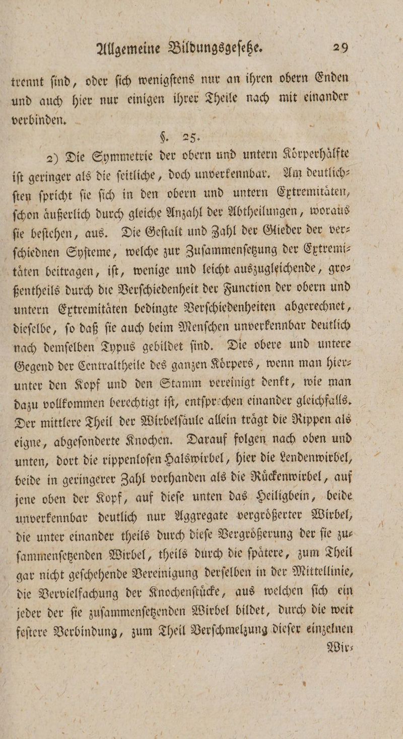 trennt ſind, oder ſich wenigſtens nur an ihren obern Enden und auch hier nur einigen ihrer sen 00 mit einander berbinden. X | Ä §. 25. 2) Die Symmetrie der obern und untern Koͤrperhaͤlfte ſten ſpricht ſie ſich in den obern und untern Extremitäten, ſchon äußerlich durch gleiche Anzahl der Abtheilungen, woraus fie beſtehen, aus. Die Geſtalt und Zahl der Glieder der ver⸗ ſchiednen Syſteme, welche zur Zuſammenſetzung der Extremi⸗ ßentheils durch die Verſchiedenheit der Function der obern und dieſelbe, ſo daß ſie auch beim Menſchen unverkennbar deutlich nach demſelben Typus gebildet ſind. Die obere und untere Gegend der Centraltheile des ganzen Koͤrpers, wenn man hier⸗ unter den Kopf und den Stamm vereinigt denkt, wie man dazu vollkommen berechtigt iſt, entſprechen einander gleichfalls. eigne, abgeſonderte Knochen. Darauf folgen nach oben und unten, dort die rippenloſen Halswirbel, hier die Lendenwirbel, beide in geringerer Zahl vorhanden als die Ruͤckenwirbel, auf unverkennbar deutlich nur Aggregate vergroͤßerter Wirbel, die unter einander theils durch dieſe Vergrößerung der fie zus ſammenſetzenden Wirbel, theils durch die ſpaͤtere, zum Theil gar nicht geſchehende Vereinigung derſelben in der Mittellinie, die Vervielfachung der Knochenſtuͤcke, aus welchen ſich ein jeder der ſie zuſammenſetzenden Wirbel bildet, durch die weit ere U zum Theil Verſchmelzung dieſer einzelnen , Ä Wir⸗ -