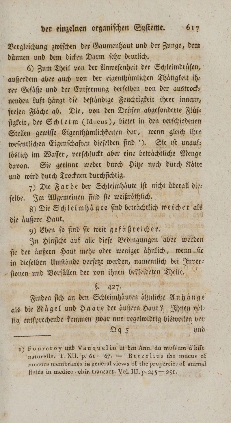 Vergleichung zwiſchen der Gaumenhaut und der Zunge, dem duͤnnen und dem dicken Darm ſehr deutlich. | 6) Zum Theil von der Anweſenheit der Schleimdrüſen, außerdem aber auch von der eigenthuͤmlichen Thaͤtigkeit ih⸗ rer Gefäße und der Entfernung derſelben von der austrock— nenden Luft hängt die beftändige Feuchtigkeit ihrer innern, freien Flaͤche ab. Die, von den Druͤſen abgeſonderte Fluͤf⸗ ſigkeit, der Schleim (Mucus), bietet in den verſchiedenen Stellen gewiſſe Eigenthuͤmlichkeiten dar, wenn gleich ihre weſentlichen Eigenſchaften dieſelben ſind *). Sie iſt unauf⸗ i loͤslich im Waſſer, verſchluckt aber eine beträchtliche Menge davon. Sie gerinnt weder durch Hitze noch durch Kaͤlte und wird durch Trocknen durchſichtig. hs 7) Die Farbe der Schleimhäute ift 5 überall dit ſelbe. Im Allgemeinen ſind ſie weißroͤthlich. 8) Die Schleimhäute 185 beträchtlich weicher als die äufere Haut. 9) Eben ſo ſind ſie weit I | In Hinſicht auf alle dieſe Bedingungen aber werden ſie der aͤußern Haut mehr oder weniger aͤhnlich, wenn ſie in dieſelben Umſtaͤnde verſetzt werden, namentlich bei Inver⸗ ſionen und Vorfaͤllen der von ihnen bekleideten Theile. ee RR RL FE | Finden fich an den Schleimhaͤuten ähnliche en als die Nägel und Haare der äußern Haut? Ihnen voͤl⸗ lig entſprechende kommen zwar nur regelwidrig bisweilen vor e und 1) Fourcroy und Va uquel in in den Ann. du muflum d' hilt. naturelle. T. XII. p. 61 — 67. — Berzelius the mucus of mucous membranes in general views of the properties of animal flnids in medieo - chir. transact. Vol. III. p. 245 — 251.