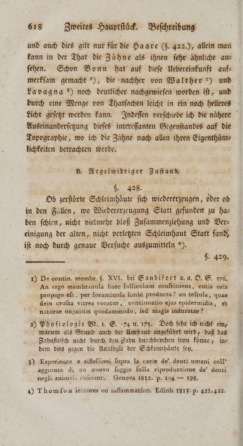 und auch dies gilt nur für die Haare (F 4220, allein man kann in der That die Zaͤhne als ihnen ſehr aͤhnliche ans ſehen. Schon Bonn hat auf dieſe Uebereinkunft auf⸗ La vagn a ') noch deutlicher nachgewieſen worden iſt, und durch eine Menge von Thatſachen leicht in ein noch helleres U Topographie, wo ich die Zaͤhne Pr allen ihren REDE lichkeiten wi eee werde. B. Regelwidriger Zuſt and. $. 428. N in den Fallen, wo Wiedererzeugung Statt gefunden zu ha: ben ſchien, nicht vielmehr bloß Zuſammenziehung und Ver⸗ einigung der alten, nicht verletzten Schleimhaut Statt fand, iſt noch durch genaue Verſuche auszumitteln ). * * 1) De contin. br F. XVI. bei Sandifort a. a. O. S. 276. An ergo membranula haec follieulum eonftituens, eutis oris propago elt, per foraminula limbi producta? an teſtula, quae dein eruſta vitrea vocatur, continuatio ejus epidermidis, et naturae unguium quodammodo, fed magis induratae? 20 Phyſiologie Bd. 1. S. 4 u. 175. Doch ſehe ich nicht ein, warum als Grund auch der Umſtand angefuͤhrt wird, daß das Zahnfleiſch nicht durch den Zahn durchbrochen ſeyn koͤnne, in⸗ dem dies gegen die Analogie der Schkeimhaͤute ſey. aggiunta di un nuovo [aggio ſulla riproduzzione de’ denti negli animali rogcanti. Genova 1812. p. 164 — 198. 4) Thomlon lectures on inflammation. Edinb. 1813: p. 421. 422.