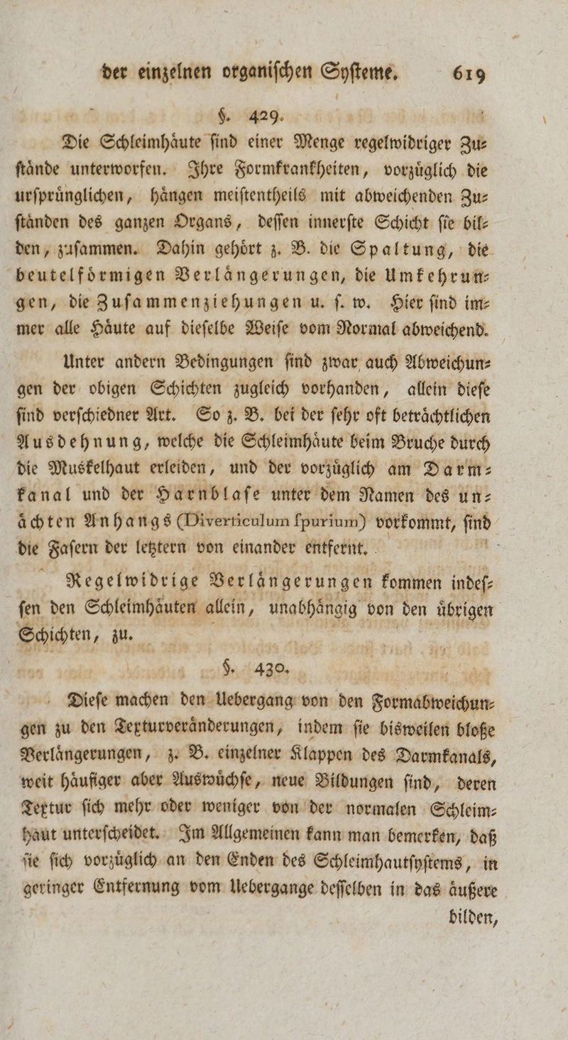 $. 429. 10 Die Schleimhaͤute ſind einer Menge regelwidriger zu ſtaͤnde unterworfen. Ihre Formkrankheiten, vorzuͤglich die urſpruͤnglichen, haͤngen meiſtentheils mit abweichenden Zu⸗ ſtaͤnden des ganzen Organs, deſſen innerſte Schicht fie bil: den, zaſammen. Dahin gehört z. B. die Spaltung, die beutelfoͤrmigen Verlängerungen, die Umkehrun⸗ gen, die Zuſammenziehungen u. ſ. w. Hier find im⸗ mer alle Haͤute auf dieſelbe Weiſe vom Normal abweichend. Unter andern Bedingungen ſind zwar auch Abweichun⸗ gen der obigen Schichten zugleich vorhanden, allein dieſe find verſchiedner Art. So z. B. bei der ſehr oft beträchtlichen Ausdehnung, welche die Schleimhaͤute beim Bruche durch die Ne leiden und der wege ee 3 achten An 6 a n 48 Dertenlum 5 vorkommt, im | die Faſern der letztern von einander entfernt. ö Regelwidrige Verlängerungen kommen indefe fen den Schleimhäuten allein, unabhängig bon den uͤbrigen F 0 . 430. | 1 ’ Diefe malen! ENG von den Bienen gen zu den Texturveraͤnderungen, indem fie bisweilen bloße Verlaͤngerungen, z. B. einzelner Klappen des Darmkanals, weit haͤufiger aber Auswuͤchſe, neue Bildungen ſind, deren Teptur ſich mehr oder weniger von der normalen Schleim⸗ haut unterſcheidet. Im Allgemeinen kann man bemerken, daß ſie ſich vorzuͤglich an den Enden des Schleimhautſyſtems, in Neringer Entfernung vom Uebergange deſſelben in das aͤußere bilden,