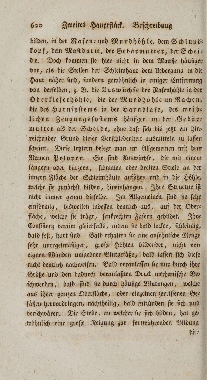 bilden, in der Raſen- und Mundhöhle, dem Schlund: kopf, dem Maſtdarm, der Gebärmutter, der Schei— de. Doch kommen fie hier nicht in dem Maaße haͤuſiger vor, als die Stellen der Schleimhaut dem Uebergang in die Haut naͤher ſind, ſondern gewoͤhnlich in einiger Entfernung von derſelben, z. B. die Aus wuͤchſe der Nafenhöhle in der Oberkieferhoͤhle, die der Mundhoͤhle im Rachen, die des Harnſyſtems in der Harnblaſe, des wei b⸗ lichen Zeugungsſyſtems häufiger in der Ge baͤr— mutter als der Scheide, ohne daß ſich bis jetzt ein hin⸗ reichender Grund dieſer Verſchiedenheit ausmitteln zu laſſen ſcheint. Dieſe letztern belegt man im Allgemeinen mit dem Namen Polypen. Sie ſind Auswuͤchſe, die mit einem längern oder kuͤrzern, ſchmalen oder breiten Stiele an der innern Fläche der Schleimhäute aufſitzen und in die Hoͤhle, welche ſie zunaͤchſt bilden, hineinhaͤngen. Ihre Structur iſt nicht immer genau dieſelbe. Im Allgemeinen find ſie ſehr einfoͤrmig, bisweilen indeſſen deutlich aus, auf der Ober⸗ flache, welche fie trägt, ſenkrechten Faſern gebildet. Ihre Conſiſtenz variiert gleichfalls, indem fie bald locker, ſchleimig, bald feſt, hart ſind. Bald erhalten ſie eine anſehnliche Menge ſehr unregelmaͤßiger, große Höhlen bildender, nicht von eignen Wänden umgebner Blutgefäße, bald laſſen ſich dieſe nicht deutlich nachweiſen. Bald veranlaffen fie nur durch ihre ‚Größe und den dadurch veranlaßten Druck mechaniſche Ber ſchwerden, bald ſind ſie durch haͤufige Blutungen, welche aus ihrer ganzen Oberflaͤche, oder einzelnen zerriſſenen Ge⸗ faͤßen hervordringen, nachtheilig, bald entzuͤnden fie fi und 1 verſchwaͤren. Die Stelle, an welcher fie ſich bilden, hat ger wohnlich eine große Neigung zur fortwaͤhrenden Bildung die⸗