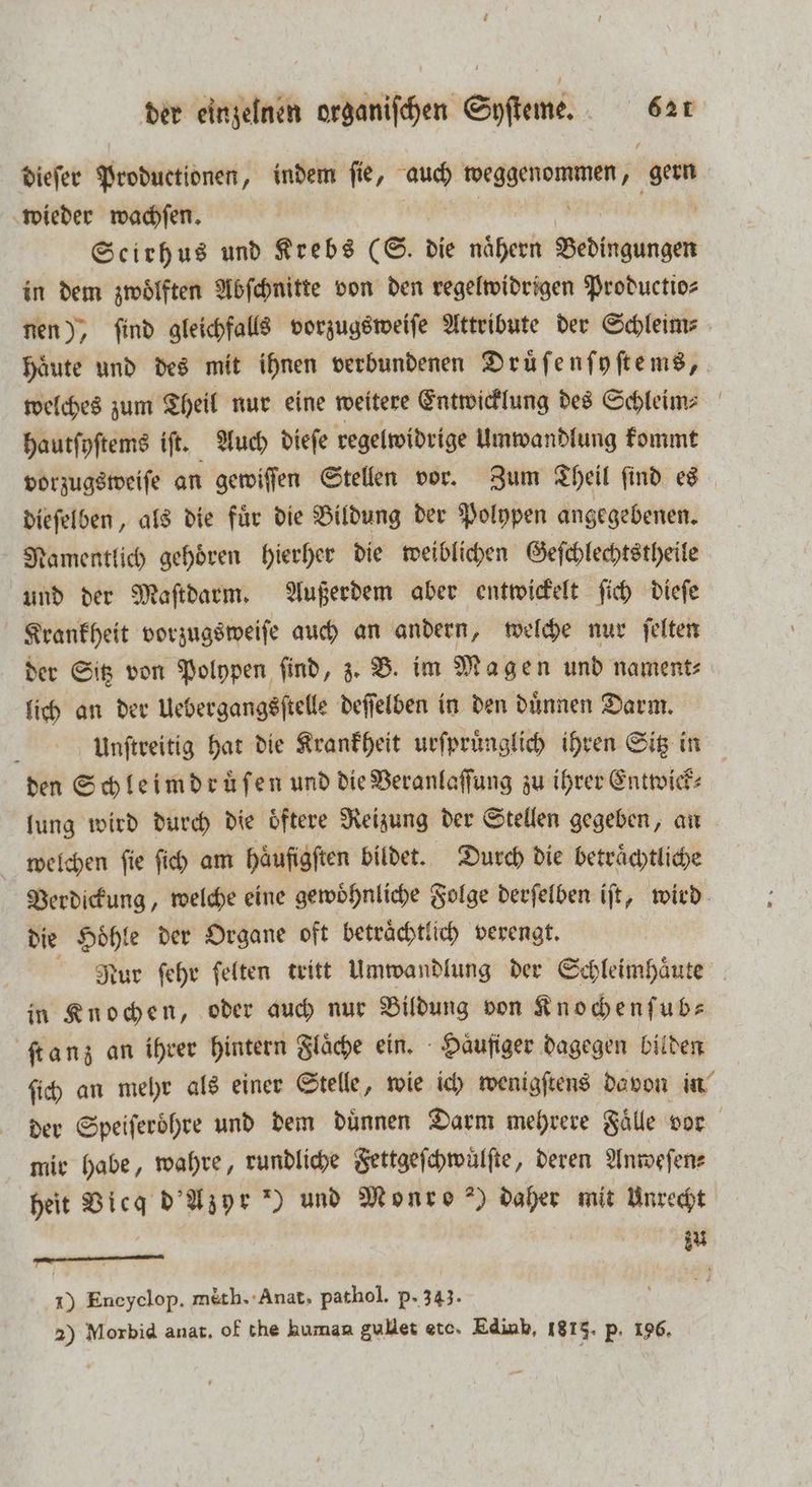 dieſer Productionen, indem ſie, auch weggenommen, u wieder wachen. | Scirhus und Krebs (S. die nähern Bedingungen in dem zwölften Abſchnitte von den regelwidrigen Productio⸗ nen), ſind gleichfalls vorzugsweiſe Attribute der Schleim⸗ Haute und des mit ihnen verbundenen Druͤſenſyſtems, welches zum Theil nur eine weitere Entwicklung des Schleim⸗ hautſyſtems iſt. Auch dieſe regelwidrige Umwandlung kommt vorzugsweiſe an gewiſſen Stellen vor. Zum Theil ſind es dieſelben, als die fuͤr die Bildung der Polypen angegebenen. Namentlich gehoͤren hierher die weiblichen Geſchlechtstheile und der Maſtdarm. Außerdem aber entwickelt ſich dieſe Krankheit vorzugsweiſe auch an andern, welche nur ſelten der Sitz von Polypen ſind, z. B. im Magen und nament⸗ lich an der Uebergangsſtelle deſſelben in den duͤnnen Darm. Unſtreitig hat die Krankheit urſpruͤnglich ihren Sitz in den Schleimdruͤſen und die Veranlaſſung zu ihrer Entwick⸗ lung wird durch die oͤftere Reizung der Stellen gegeben, an welchen fie ſich am häufigften bildet. Durch die betrͤͤchtliche Verdickung, welche eine gewoͤhnliche Folge derſelben iſt, wird die Hoͤhle der Organe oft betraͤchtlich verengt. Rur ſehr ſelten tritt Umwandlung der Schleimhaͤute in Knochen, oder auch nur Bildung von Knochenſub— ſtanz an ihrer hintern Flaͤche ein. Haͤufiger dagegen bilden ſich an mehr als einer Stelle, wie ich wenigſtens davon in der Speiferöhre und dem dünnen Darm mehrere Faͤlle vor mir habe, wahre, rundliche Fettgeſchwuͤlſte, deren Anweſen⸗ heit Vicg d Azyr *) und Monro ) daher mit Unrecht — | iu x) Eneyclop. méth. Anat, pathol. p- 343. ö 2) Morbid ana. of the human gullet etc. Edinb, 1813. p. 196.