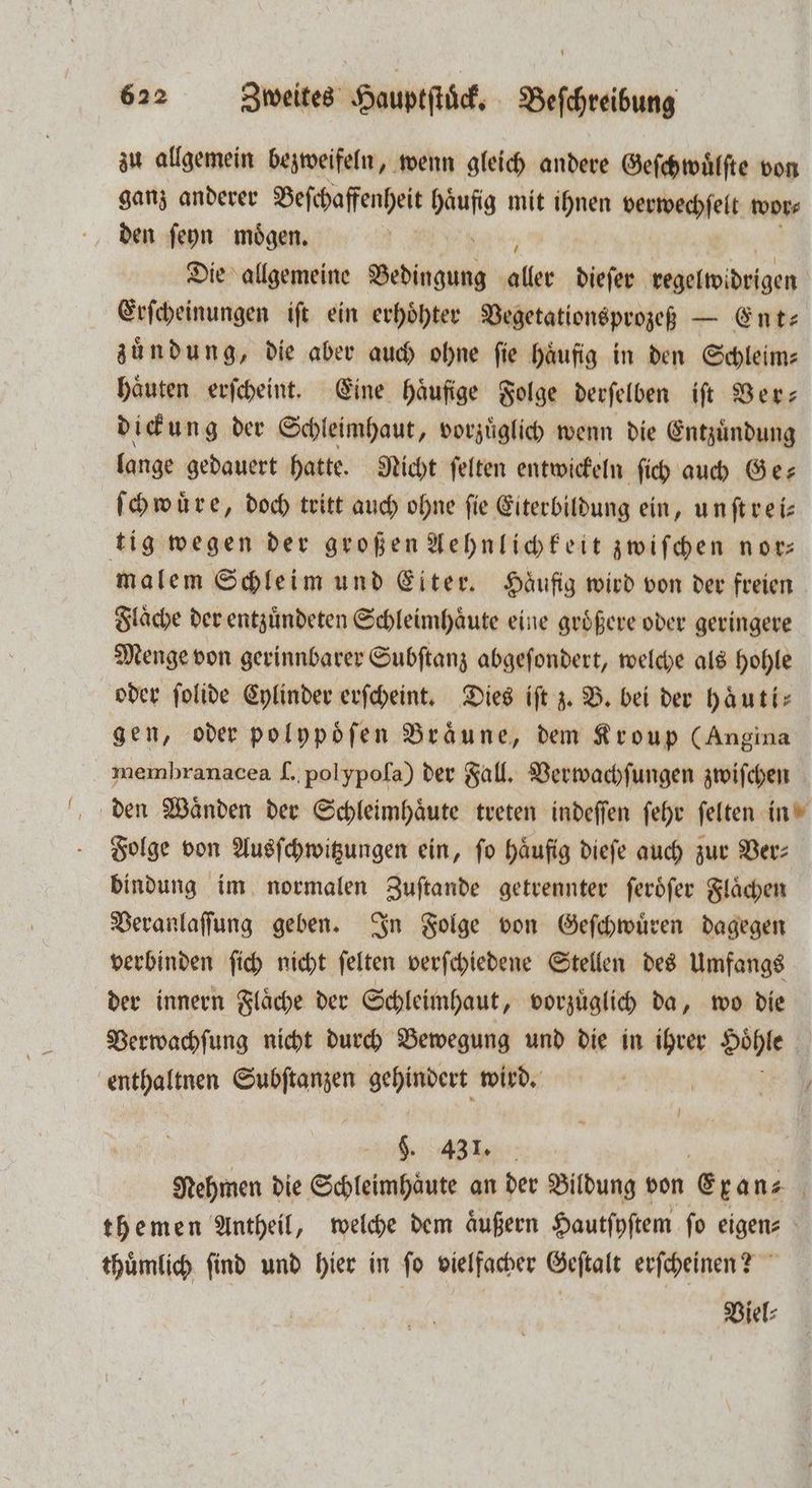 zu allgemein bezweifeln, wenn gleich andere Geſchwuͤlſte von ganz anderer Beschaffenheit re mit ihnen verwechſelt wor⸗ den ſeyn moͤgen. Die allgemeine Wolde . dieſer begelwidrigen Erſcheinungen iſt ein erhoͤhter Vegetationsprozeß — Ent— zuͤndung, die aber auch ohne ſie haͤufig in den Schleim— haͤuten erſcheint. Eine häufige Folge derſelben iſt Ver— dickung der Schleimhaut, vorzuͤglich wenn die Entzuͤndung lange gedauert hatte. Nicht ſelten entwickeln ſich auch Ge⸗ ſchwuͤre, doch tritt auch ohne fie Eiterbildung ein, unftreis tig wegen der großen Aehnlichkeit zwiſchen nor malem Schleim und Eiter. Häufig wird von der freien Flaͤche der entzuͤndeten Schleimhaͤute eine groͤßere oder geringere Menge von gerinnbarer Subſtanz abgeſondert, welche als hohle oder ſolide Cylinder erſcheint. Dies iſt z. B. bei der hau ti— gen, oder polypoͤſen Bräune, dem Kroup (Angina membranacea I. polypoſa) der Fall. Verwachſungen zwiſchen den Waͤnden der Schleimhaͤute treten indeſſen ſehr ſelten in Folge von Ausſchwitzungen ein, fo häufig dieſe auch zur Ver: bindung im normalen Zuſtande getrennter ſeroͤſer Flaͤchen Veranlaſſung geben. In Folge von Geſchwuͤren dagegen verbinden ſich nicht ſelten verſchiedene Stellen des Umfangs der innern Fläche der Schleimhaut, vorzüglich da, wo die Verwachſung nicht durch Bewegung und die in ihrer Hoͤhle | enthaltnen Subftanzen gehindert wird. | $. 431. Nehmen die Schleimhäute an der Bildung von Crans themen Antheil, welche dem äußern Hautſyſtem ſo eigen⸗ thuͤmlich ſind und hier in ſo vielfacher Geſtalt erſcheinen? Viel⸗
