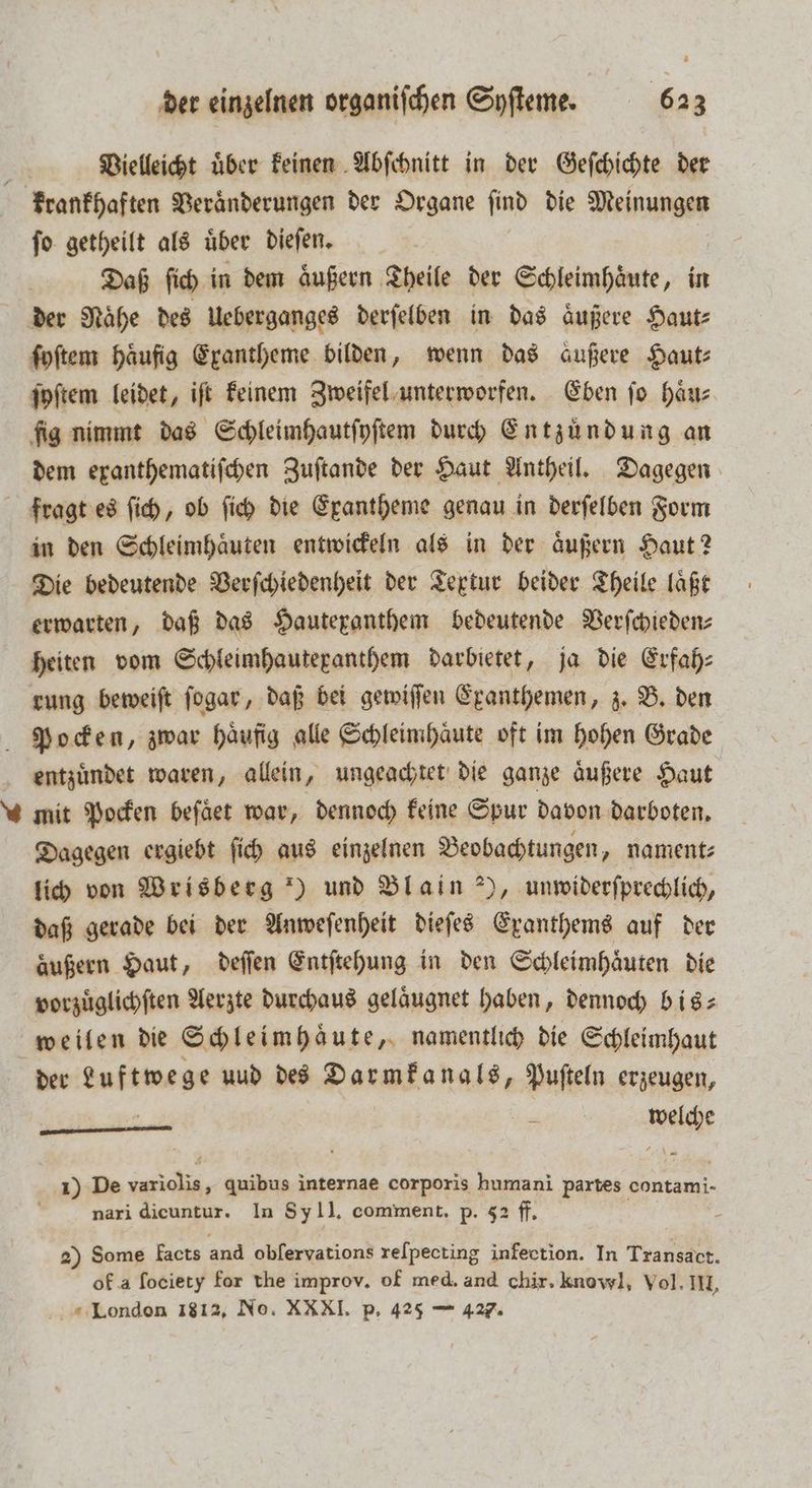 Vielleicht uͤber keinen Abſchnitt in der Geſchichte der krankhaften Veraͤnderungen der Organe ſind die Meinungen ſo getheilt als uͤber dieſen. Daß ſich in dem äußern Theile der Schleimhäute, in der Naͤhe des Ueberganges derſelben in das aͤußere Haut⸗ ſyſtem Häufig Exantheme bilden, wenn das außere Haut⸗ ſyſtem leidet, iſt keinem Zweifel unterworfen. Eben ſo haͤu⸗ fig nimmt das Schleimhautſyſtem durch Entzuͤndung an dem exanthematiſchen Zuſtande der Haut Antheil. Dagegen fragt es ſich, ob ſich die Exantheme genau in derſelben Form in den Schleimhaͤuten entwickeln als in der aͤußern Haut? Die bedeutende Verſchiedenheit der Textur beider Theile laͤßt erwarten, daß das Hautepanthem bedeutende Verſchieden⸗ heiten vom Schleimhautepanthem darbietet, ja die Erfah⸗ rung beweiſt ſogar, daß bei gewiſſen Exanthemen, z. B. den Pocken, zwar haͤufig alle Schleimhaͤute oft im hohen Grade entzuͤndet waren, allein, ungeachtet die ganze aͤußere Haut mit Pocken beſaͤet war, dennoch keine Spur davon darboten. Dagegen ergiebt ſich aus einzelnen Beobachtungen, nament⸗ lich von Wrisberg *) und Blain ), unwiderſprechlich, daß gerade bei der Anweſenheit dieſes Exanthems auf der äußern Haut, deſſen Entſtehung in den Schleimhaͤuten die vorzuͤglichſten Aerzte durchaus gelaͤugnet haben, dennoch bis⸗ weilen die Schleimhaͤute, namentlich die Schleimhaut der Luftwege uud des Darmkanals, Puſteln erzeugen, welche —— 1) De variolis, quibus internae corporis humani partes contami- nari dicuntur. In Sy II. comment. p. 52 ff. x 2) Some facts and obſervations reſpecting infection. In Transact. ok a ſociety for the improv. of med. and chir. knowl, Vol. III, London 1812, No. XX XI. p. 425 — 427.
