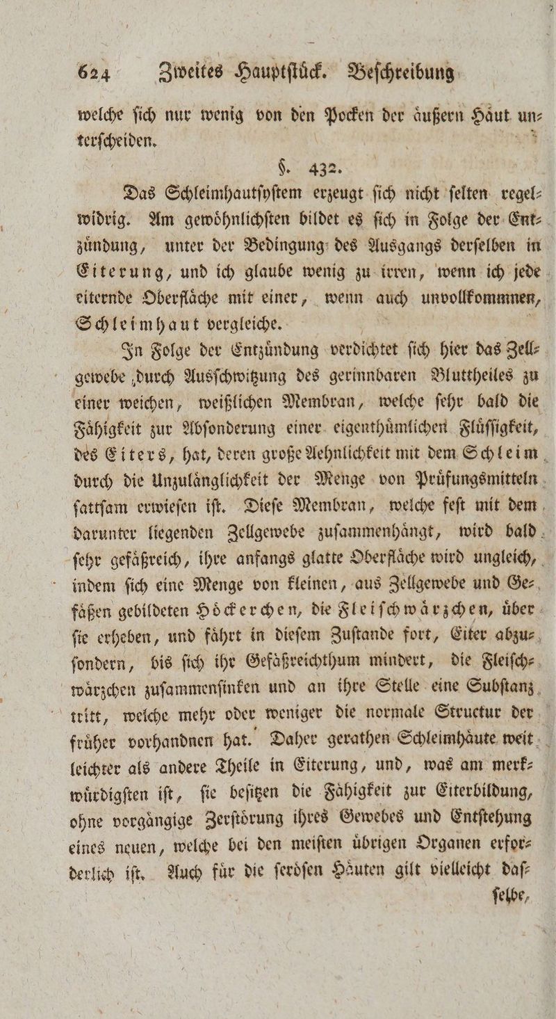 welche ſich nur wenig von den 1 der aͤußern Haut un⸗ 1 §. 432. | Das Schleimhautſyſtem erzeugt ſich nicht ſelten regel⸗ widrig. Am gewoͤhnlichſten bildet es ſich in Folge der Ent⸗ zuͤndung, unter der Bedingung des Ausgangs derſelben in Eiterung, und ich glaube wenig zu irren, wenn ich jede eiternde Oberfläche mit einer, wenn auch unvollkommnen, | Schleimhaut vergleiche. ' In Folge der Entzündung verdichtet ſich hier das Zell⸗ gewebe durch Ausſchwitzung des gerinnbaren Bluttheiles zu einer weichen, weißlichen Membran, welche ſehr bald die Fähigkeit zur Abſonderung einer eigenthuͤmlichen Fluͤſſigkeit, des Eiters, hat, deren große Aehnlichkeit mit dem Schleim, durch die Unzulaͤnglichkeit der Menge von Pruͤfungsmitteln 8 ſattſam erwieſen iſt. Dieſe Membran, welche feſt mit dem darunter liegenden Zellgewebe zuſammenhaͤngt, wird bald ſehr gefaͤßreich, ihre anfangs glatte Oberflaͤche wird ungleich, indem ſich eine Menge von kleinen, aus Zellgewebe und Ger, flaßen gebildeten Hoͤckerchen, die Fleiſchwaͤrzchen, über. ſie erheben, und faͤhrt in dieſem Zuſtande fort, Eiter abzu⸗ ſondern, bis ſich ihr Gefäßreichthum mindert, die Fleiſch⸗ waͤrzchen zuſammenſinken und an ihre Stelle eine Subſtanz ttitt, welche mehr oder weniger die normale Structur der früher vorhandnen hat. Daher gerathen Schleimhaͤute weit leichter als andere Theile in Eiterung, und, was am merk⸗ wuͤrdigſten iſt, fie beſitzen die Faͤhigkeit zur Eiterbildung, ohne vorgängige Zerftörung ihres Gewebes und Entſtehung eines neuen, welche bei den meiſten übrigen Organen erfor⸗ ſelbe,