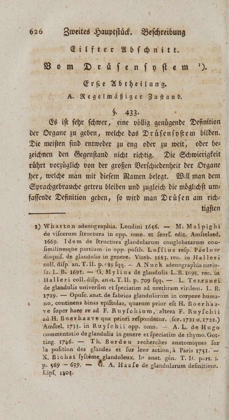 A 626 Zweites Hauptſtöck. Beſchreibung e ee abſchnitt. Bo m Deüfenfyfiem 5 Erfie Abtheilung. | A. Regelmaͤßiger Zuſtand. K 433. . Es ift ſehr ſchwer, eine voͤllig genuͤgende Definition Die meiften find entweder zu eng oder zu weit, oder bez ; her, welche man mit dieſem Namen belegt. Will man dem tigſten 1) Wharton adenographia. Londini 1656. — M. Malpigh 1 de vilcerum ſtructura in opp. omn, et feorf. edit. Amſtelaed. 1669. Idem de ftructura glandularum conglobatarum con- Hmiliumque partium in opp. peſth. Loffius reſp. Pie lo v disquil. de glandulis in genere. Viteb. 1683. rec. in Halleri coll. diſp. an. T. II. p. (89 fgq. A. Nuek adenographia curio- Ja. L. B. 169. — G. Mylius de glandulis L. B. 1698. rec. in Halleri coll. diſp. anat. T. II. p- 709 ſqq. — L. Terranei de glandulis univerſim et fpeciatim ad urethram virilem. L. B. 1729. — Opule. anat. de fabrica glandularum in corpore huma- no, continens binas epiſtolas, quarum prior eſt H. Boer ha a- ve fuper haec re ad F. Ruyfoehium, altera F. Ruyfchii ad H. Boerhaave qua priori relpondetur. (fer. 1721 u. 1722 Amſtel. 1733. in Ruyfchii opp. omn. — A. L. de 1823 e de glandulis in genere et Ipeciatim de thymo. Got- ting. 1746. 1 8 orde u recherches anatomiques fur la pofition 3 glandes et fur leur action; à Paris 1751. — X, Bichat [yftöme glanduleux. In anat. gen. T. II. part. 3 p. 569 — 639, — 8. A. Haale de glandularum dehnt