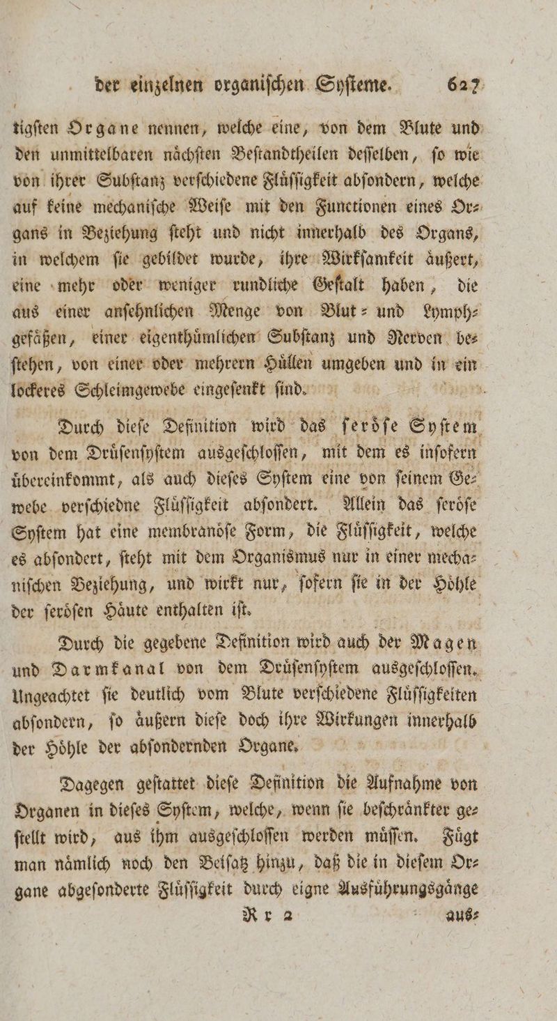 tigſten Organe nennen, welche eine, von dem Blute und den unmittelbaren nächften Beſtandtheilen deſſelben, fo wie von ihrer Subſtanz verſchiedene Fluͤſſigkeit abſondern, welche auf keine mechaniſche Weiſe mit den Functionen eines Or⸗ gans in Beziehung ſteht und nicht innerhalb des Organs, in welchem ſie gebildet wurde, ihre Wirkſamkeit aͤußert, eine mehr oder weniger rundliche Geſtalt haben, die aus einer anſehnlichen Menge von Blut- und Lymph⸗ gefaͤßen, einer eigenthuͤmlichen Subſtanz und Nerven be⸗ ſtehen, von einer oder mehrern Huͤllen en und i in Fu: lockeres Schleimgewebe eingeſenkt ſind. 18 25 | Durch dieſe Deſinition wird das f erdſe Syſte m von dem Druͤſenſyſtem ausgeſchloſſen, mit dem es inſofern übereinkommt „als auch dieſes Syſtem eine von ſeinem Ge⸗ webe verſchiedne Fluͤſſigkeit abſondert. Allein das ſeroͤſe Syſtem hat eine membrandſe Form, die Fluͤſſigkeit, welche es abſondert, ſteht mit dem Organismus nur in einer mecha⸗ niſchen Beziehung, und wirkt nur, ſofern ſie in der Hoͤhle der ſeroͤſen Haͤute enthalten „ | Durch die gegebene Definition wird auch der Magen und Darmkanal von dem Drüſenſyſtem ausgeſchloſſen. Ungeachtet ſie deutlich vom Blute verſchiedene Fluͤſſigkeiten abſondern, ſo äußern dieſe doch ihre Weinen N der Hoͤhle der abſondernden Organe. ! | Dagegen geſtattet dieſe Definition die Aufnahme von Organen in dieſes Syſtem, welche, wenn ſie beſchraͤnkter ge⸗ ſtellt wird, aus ihm ausgeſchloſſen werden muͤſſen. Fuͤgt man naͤmlich noch den Beiſatz hinzu, daß die in dieſem Or⸗ gane abgeſonderte Fluͤſſigkeit durch eigne Ausfuͤhrungsgaͤnge Rr a aus⸗