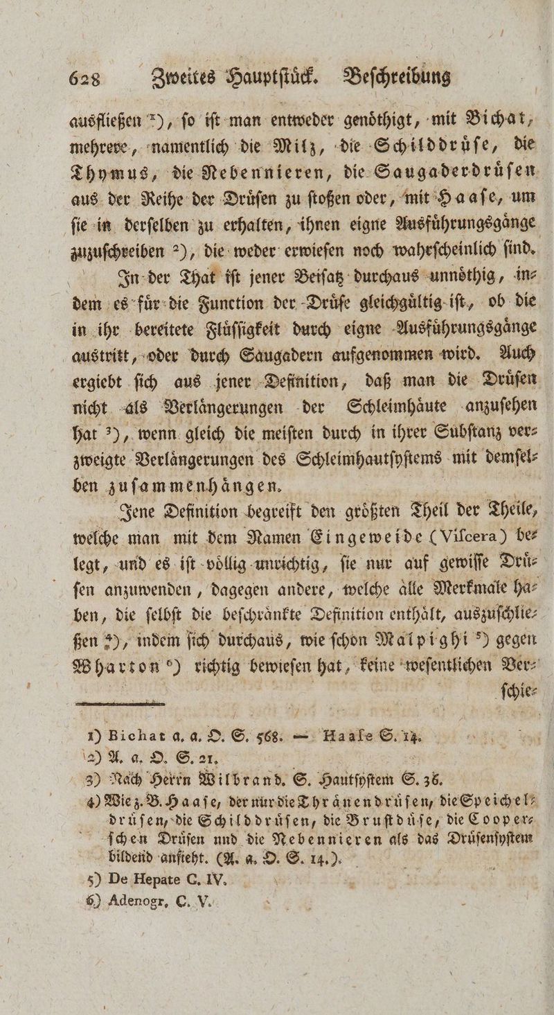 ausfließen *), ſo iſt man entweder genoͤthigt, mit Bichat, mehrere, namentlich die Milz, die Schilddruͤſe, die Thymus, die Nebennieren, die Saugaderdruͤſen aus der Reihe der Druͤſen zu ſtoßen oder, mit Haaſe, um ſie in derſelben zu erhalten, ihnen eigne Ausfuͤhrungsgaͤnge zuzuſchreiben 2), die weder erwieſen noch wahrſcheinlich ſind. Ign der That iſt jener Beiſatz durchaus unnoͤthig, in⸗ dem es fuͤr die Function der Druͤfe gleichguͤltig iſt, ob die in ihr bereitete Fluͤſſigkeit durch eigne Ausfuͤhrungsgaͤnge austritt, oder durch Saugadern aufgenommen wird. Auch ergiebt ſich aus jener Definition, daß man die Druͤſen nicht als Verlaͤngerungen der Schleimhaͤute anzuſehen hat ), wenn gleich die meiſten durch in ihrer Subſtanz ver⸗ zweigte Verlaͤngerungen des Schleimhautſpſtems mit demſel⸗ ben zuſammenhaͤngen. Jene Definition begreift den größten Theil der Theile, welche man mit dem Namen Eingeweide (Vifcera) be⸗ legt, und es iſt vollig unrichtig, fie nur auf gewiſſe Druͤ⸗ ſen anzuwenden, dagegen andere, welche aͤlle Merkmale ha⸗ ben, die ſelbſt die beſchraͤnkte Definition enthält, auszuſchlie⸗ ßen 5), indem ſich durchaus, wie ſchon Malpighi ?) gegen Wharton o) richtig Densiefen hat, keine weſentlichen Ver⸗ | ſchie⸗ 1) Bichat d. a. O. S. 568. — Haafe S. 11. 2) A. a. O. S. 21. 3) Nach Herrn Wilbrand. S. Hautſhſtem S. 36, 4) Wie z. B. Haaſe, der nur die Thraͤnendruͤſen, die Speichel druͤſen, die Schild druͤſen, die Bruſt duͤſe, die Coop er⸗ ſchen Druͤſen und die Nebennieren als das Druͤſenſyſtem bildend anſieht. (A. a. O. S. 14.) 5) De Hepate C. IV. \ 6) Adenogr, C. V.