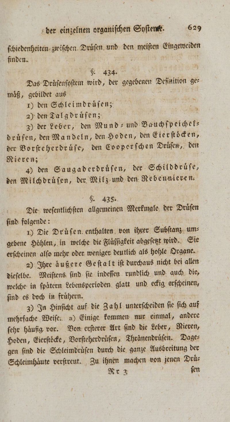 ſchiedenheiten BR Druͤſen und den meiſten 5 finden. | „ 434. i Das Druͤſenſyſtem wird, der gegebenen n ge⸗ maͤß, gebildet aus 1) den Schleimdruͤſenz 2) den Talg druͤſen; 3) der Leber, den Mund- und sahen druͤfen, den Mandeln, den Hoden, den Eierſtoͤcken, der Vorſteherdruͤſe, den Leoperſchen Druͤſen, den Nieren; | 4) den Saugaderdruͤſen, der Schilddrüſe, den Milchdrüſen, der Milz und den Nebennieren. a U 1 5 F. 435. Die weſentlichſten allgemeinen Merkmale. der Druͤſen ſind folgende: 1) Die Druͤſen enthalten von ihrer Subſtanz. um⸗ gebene Höhlen, in welche die Fluͤſſigkeit abgeſetzt wird. Sie erſcheinen alſo mehr oder weniger deutlich als hohle Organe. 2) Ihre äußere Geſtalt iſt durchaus nicht bei allen dieſelbe. Meiſtens ſind ſie indeſſen rundlich und auch die, welche in fpätern Lebensperioden glatt und eckig W ſind es doch in fruͤhern. N 3) In Hinſicht auf die Zahl unterſcheiden fe ſich auf 5 mehrfache Weiſe. a) Einige kommen nur einmal, andere ſehr häufig vor. Von erſterer Art ſind die Leber, Nieren, Hoden, Eierſtoͤcke, Vorſteherdruͤſen, Thraͤnendruͤſen. Dage⸗ gen ſind die Schleimdruͤſen durch die ganze Ausbreitung der Schleimhaͤute verſtreut. Zu ihnen en von n Druͤ⸗ Nr ſen