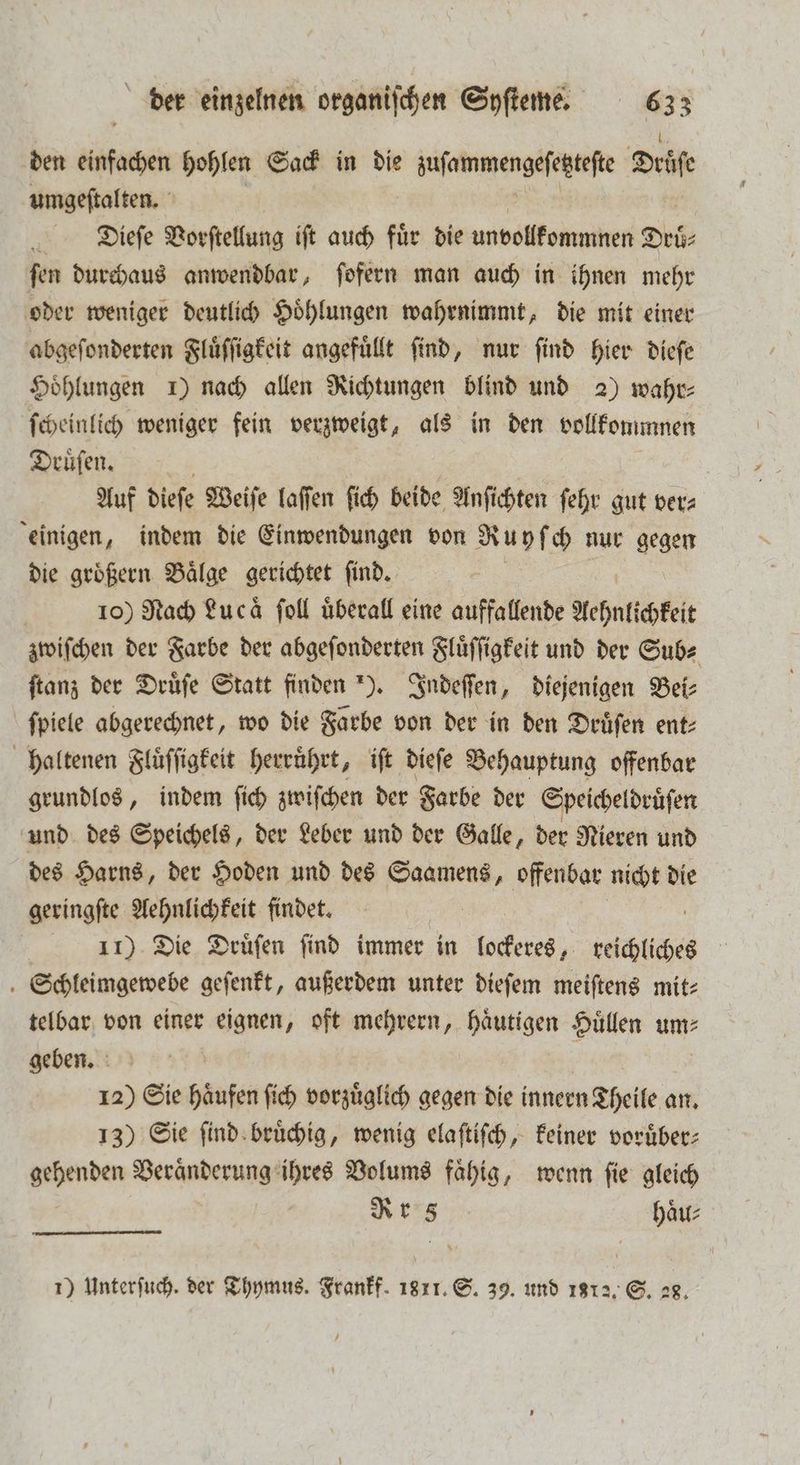 den Afar hohlen Sack in die e dene Seife umgeftalten. Di.ieſe Vorſtellung ift auch für die unvollkommen Druͤ⸗ ſen durchaus anwendbar, ſofern man auch in ihnen mehr oder weniger deutlich Hoͤhlungen wahrnimmt, die mit einer abgeſonderten Fluͤſſigkeit angefuͤllt find, nur find hier dieſe Hoͤhlungen 1) nach allen Richtungen blind und 2) wahr⸗ ſcheinlich weniger fein verzweigt, als in den vollkommnen Druͤſen. | Auf dieſe Weiſe laſſen ſich beide Anſichten fehr gut ver⸗ einigen, indem die Einwendungen von Ruy ch nur gegen die groͤßern Baͤlge gerichtet ſind. | 10) Nach Luca ſoll überall eine auffallende Aehnlichkeit zwiſchen der Farbe der abgeſonderten Fluͤſſigkeit und der Sub⸗ ſtanz der Druͤſe Statt finden ). Indeſſen, diejenigen Bei⸗ ſpiele abgerechnet, wo die Farbe von der in den Druͤſen ent⸗ haltenen Fluͤſſigkeit herruͤhrt, iſt dieſe Behauptung offenbar grundlos, indem ſich zwiſchen der Farbe der Speicheldruͤſen und des Speichels, der Leber und der Galle, der Nieren und des Harns, der Hoden und des Saamens, offenbar nicht die geringſte Aehnlichkeit findet. | 11) Die Druͤſen find immer in lockeres, teichlches Schleimgewebe geſenkt, außerdem unter dieſem meiſtens mit⸗ telbar von einer eignen, oft mehrern, haͤutigen Huͤllen um⸗ geben. 12) Sie haͤufen ſich vorzuͤglich gegen die innern Theile an. 13) Sie ſind bruͤchig, wenig elaſtiſch, keiner vorüber: gehenden Veraͤnderung ihres Volums faͤhig, wenn ſie gleich Rr 8 haͤu⸗ 1) Unterfuch. der Thymus. Frankf. 1811. S. 39. und 1812. S. 28.
