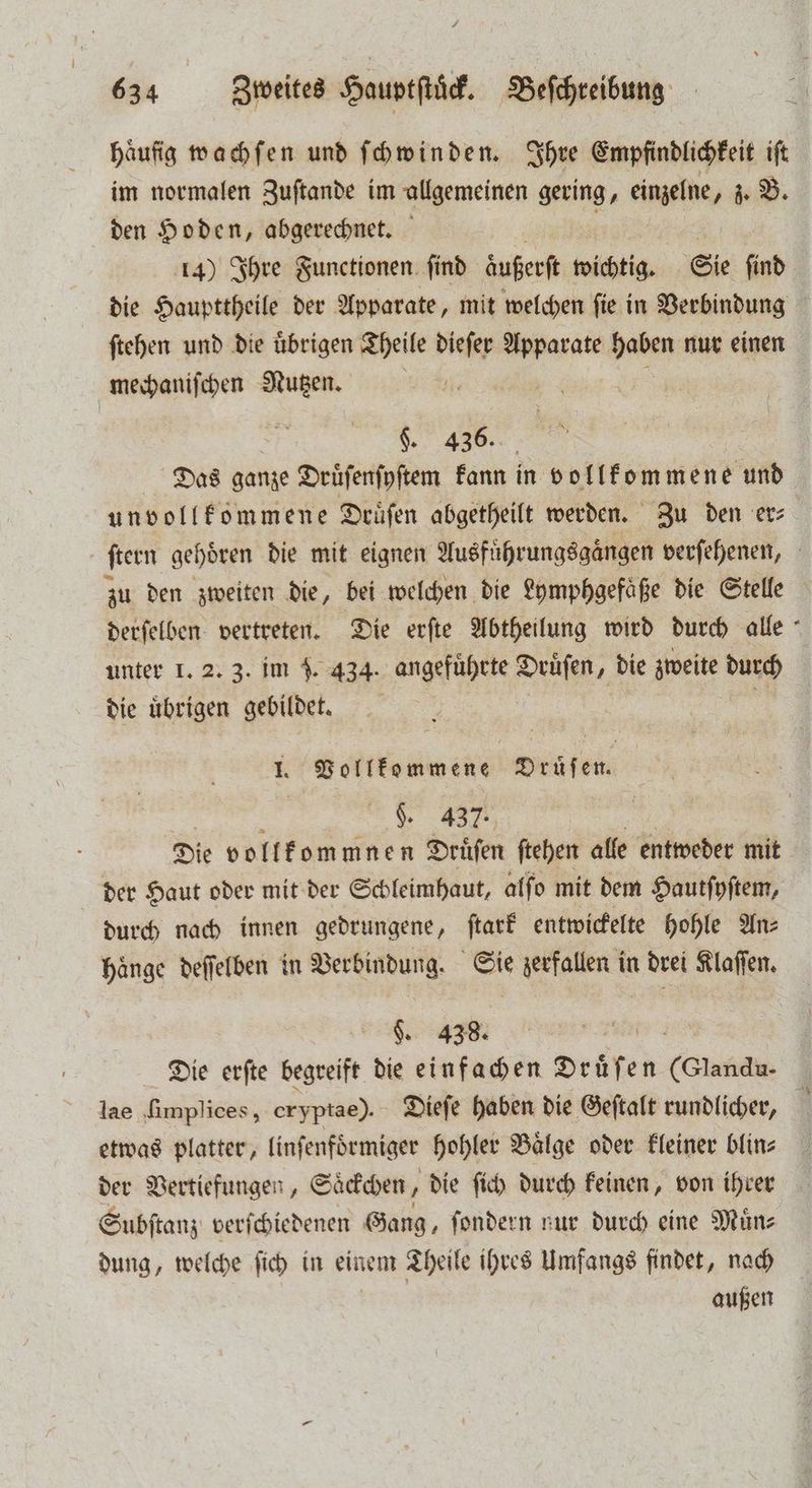 Häufig wachſen und ſchwin den. Ihre Empfindlichkeit ift im normalen Zuſtande im allgemeinen gering, einzelne, z. B. den Hoden, abgerechnet. 14) Ihre Functionen ſind äuferft wichtig. Sie ſind die Haupttheile der Apparate, mit welchen ſie in Verbindung ſtehen und die uͤbrigen Theile dieſer Apparate haben nur einen mechaniſchen Nutzen. | 2 E $. 436. Das ganze Druͤſenſyſtem kann in vollkommene und unvollkommene Druͤſen abgetheilt werden. Zu den er⸗ ſtern gehören die mit eignen Ausfuͤhrungsgängen verſehenen, zu den zweiten die, bei welchen die Lymphgefaͤße die Stelle derſelben vertreten. Die erſte Abtheilung wird durch alle unter 1. 2. 3. im J. 434. angeführte Druͤſen, die zweite durch die übrigen gebildet. 5 J. Vollkommene Druͤſen. §. 437. Die vollkommnen Druͤſen ſtehen alle entweder mit der Haut oder mit der Schleimhaut, alſo mit dem Hautſyſtem, durch nach innen gedrungene, ſtark entwickelte hohle An⸗ haͤnge deſſelben in Verbindung. Sie zerfallen in drei Klaſſen. g. 438. Die erſte begreift die einfachen Drüfen (Clandu- lae ſimplices, eryptae). Dieſe haben die Geſtalt rundlicher, \ etwas platter, linfenförmiger hohler Baͤlge oder kleiner blin⸗ der Vertiefungen, Saͤckchen, die ſich durch keinen, von ihrer Subſtanz verſchiedenen Gang, ſondern nur durch eine Muͤn⸗ dung, welche ſich in einem Theile ihres Umfangs findet, nach außen