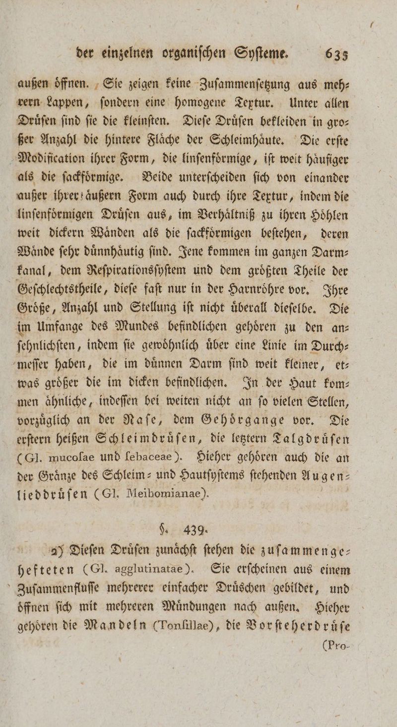 außen oͤffnen. Sie zeigen keine Zuſammenſetzung aus meh⸗ rern Lappen, ſondern eine homogene Textur. Unter allen Druͤſen find fie die kleinſten. Dieſe Druͤſen bekleiden in gro— ßer Anzahl die hintere Flaͤche der Schleimhaͤute. Die erſte Modification ihrer Form, die linſenfoͤrmige, iſt weit haͤufiger als die ſackfoͤrmige. Beide unterſcheiden ſich von einander außer ihrer aͤußern Form auch durch ihre Textur, indem die linſenfoͤrmigen Druͤſen aus, im Verhaͤltniß zu ihren Hoͤhlen weit dickern Waͤnden als die ſackfoͤrmigen beſtehen, deren Waͤnde ſehr duͤnnhaͤutig ſind. Jene kommen im ganzen Darm⸗ kanal, dem Reſpirationsſyſtem und dem groͤßten Theile der Geſchlechtstheile, dieſe faft nur in der Harnroͤhre vor. Ihre Größe, Anzahl und Stellung iſt nicht überall dieſelbe. Die im Umfange des Mundes befindlichen gehören zu den an— ſehnlichſten, indem ſie gewoͤhnlich uͤber eine Linie im Durch⸗ meſſer haben, die im duͤnnen Darm ſind weit kleiner, et— was groͤßer die im dicken befindlichen. In der Haut kom⸗ men ahnliche, indeſſen bei weiten nicht an ſo vielen Stelen; vorzuͤglich an der Naſe, dem Gehoͤrgange vor. Die erſtern heißen Schleimdruͤſen, die letztern Talgdruͤſen (Gl. mucoſae und ſebaceae). Hieher gehoͤren auch die an der Graͤnze des Schleim- und Hautſyſtems ſtehenden Augen⸗ lieddruͤſen (GI. Meibomianae). 9. 439. 2) Dieſen Druͤſen zunächft ſtehen die zufammenge- hefteten (GI. agglutinatae). Sie erſcheinen aus einem Zuſammenfluſſe mehrerer einfacher Druͤschen gebildet, und öffnen ſich mit mehreren Muͤndungen nach außen. Hieher gehören die Mandeln (Tonſillae), die Vorſteherdruͤſe (Pro-