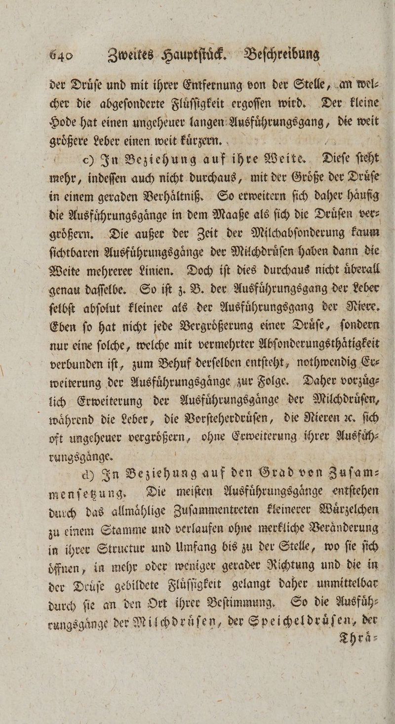 der Druͤſe und mit ihrer Entfernung von der Stelle, an wel⸗ cher die abgeſonderte Fluͤſſigkeit ergoſſen wird. Der kleine Hode hat einen ungeheuer langen ee „ die weit größere Leber einen weit kuͤrzern. c) In Beziehung auf ihre Seite. Diefe ſht mehr, indeſſen auch nicht durchaus, mit der Größe der Druͤſe in einem geraden Verhaͤltniß. So erweitern ſich daher haufig die Ausfuͤhrungsgaͤnge in dem Maaße als ſich die Drüfen vers groͤßern. Die außer der Zeit der Milchabſonderung kaum ſichtbaren Ausführungsgänge der Milchdruͤſen haben dann die Weite mehrerer Linien. Doch iſt dies durchaus nicht überall genau daſſelbe. So iſt z. B. der Ausfuͤhrungsgang der Leber ſelbſt abſolut kleiner als der Ausfuͤhrungsgang der Niere. Eben ſo hat nicht jede Vergroͤßerung einer Druͤſe, ſondern nur eine ſolche, welche mit vermehrter Abſonderungsthaͤtigkeit verbunden iſt, zum Behuf derſelben entſteht, nothwendig Er⸗ weiterung der Ausfuͤhrungsgaͤnge zur Folge. Daher vorzuͤg⸗ lich Erweiterung der Ausfuͤhrungsgaͤnge der Milchdruͤſen, waͤhrend die Leber, die Vorſteherdruͤſen, die Nieren ꝛc. ſich oft ungeheuer vergroͤßern, ohne Erweiterung ihrer Aus füͤh⸗ rungsgaͤnge. g d) In Beziehung auf den Grad ven Zuſam⸗ menſetzung. Die meiſten Ausfuͤhrungsgaͤnge entſtehen durch das allmaͤhlige Zuſammentreten kleinerer Wuͤrzelchen zu einem Stamme und verlaufen ohne merkliche Veränderung 3 in ihrer Structur und Umfang bis zu der Stelle, wo fie ſich öffnen, in mehr oder weniger gerader Richtung und die in der Druͤſe gebildete Fluͤſſigkeit gelangt daher unmittelbar durch ſie an den Ort ihrer Beſtimmung. So die Ausfuͤh⸗ rungsgaͤnge der Milchdruͤſen, der Speigeldräfen, der Thraͤ⸗