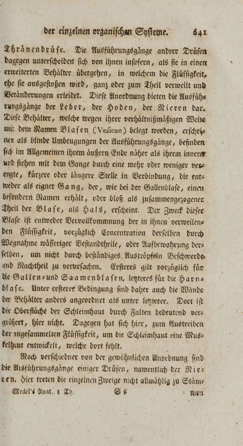 Thraͤnendruͤſe. Die Ausführungsginge andrer Druͤſen dagegen unterſcheiden ſich von ihnen inſofern, als ſie in einen erweiterten Behälter übergehen, in welchem die Fluͤſſigkeit, ehe ſie ausgeſtoßen wird, ganz oder zum Theil verweilt und Veraͤnderungen erleidet. Dieſe Anordnung bieten die Ausfuͤh⸗ rungsgaͤnge der Leber, der Hoden, der Nieren dar. Dieſe Behälter, welche wegen ihrer verhaͤltnißmaͤßigen Weite mit dem Namen Blaſen (Velicae) belegt werden, erſchei⸗ nen als blinde Umbeugungen der Ausführungsgänge, befinden ſich im Allgemeinen ihrem aͤußern Ende naͤher als ihrem innern urd ſtehen mit dem Gange durch eine mehr oder weniger ver⸗ engte, kuͤrzere oder längere Stelle in Verbindung, die ent⸗ weder als eigner Gang, der, wie bei der Gallenblaſe, einen beſondern Namen erhalt, oder bloß als zuſammengezogener Theil der Blaſe, als Hals, erſcheint. Der Zweck dieſer Blaſe iſt entweder Vervollkommnung der in ihnen verweilen⸗ den Fluͤſſigkeit, vorzüglich Concentration derſelben durch Wegnahme waͤſſeriger Beſtandtheile, oder Aufbewahrung der⸗ ſelben, um nicht durch beſtaͤndiges Austroͤpfeln Beſchwerde⸗ und Nachtheil zu verurſachen. Erſteres gilt vorzuͤglich fuͤr die Gallen- und Saamenblaſen, letzteres für die Harn⸗ blaſe. Unter erſteres Bedingung find daher auch die Wände der Behaͤlter anders angeordnet als unter letzterer. Dort iſt die Oberfläche der Schleimhaut durch Falten bedeutend vers groͤßert, hier nicht. Dagegen hat ſich hier, zum Austreiben der angeſammelten Fluͤſſigkeit, um die Schleimhaut eine Mus⸗ kelheut entwickelt, welche dort fehlt. Noch verſchiedner von der gewoͤhnlichen Anordnung ſind die Arsfuͤhrungsgaͤnge einiger Drüfen, namentlich der Nies ren, Hier treten die einzelnen Zweige nicht allmaͤhlig zu Staͤm⸗ Meclel's Anat, x Th. S nien