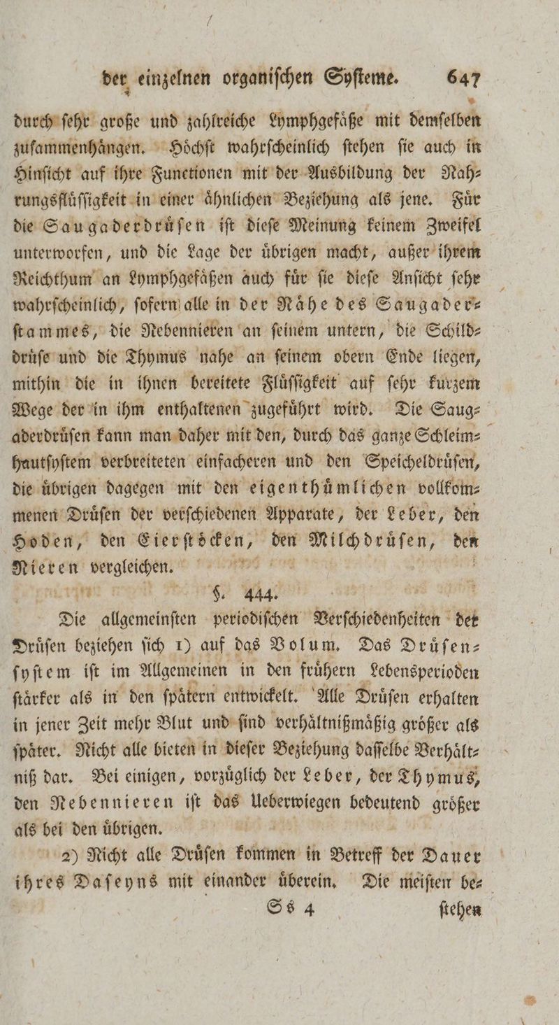 durch ſehr große und zahlreiche Lymphgefaͤße mit demſelben zuſammenhaͤngen. Hoͤchſt wahrſcheinlich ftehen fie auch in Hinſicht auf ihre Functionen mit der Ausbildung der Nah: rungsfluͤſſigkeit in einer aͤhnlichen Beziehung als jene. Fuͤr die Sau gaderdruͤſen iſt dieſe Meinung keinem Zweifel unterworfen, und die Lage der uͤbrigen macht, außer ihrem Reichthum an Lymphgefaͤßen auch fuͤr ſie dieſe Anſicht ſehr wahrſcheinlich, ſofern alle in der Nähe des Saugader— ſtammes, die Nebennieren an feinem untern, die Schild⸗ druͤſe und die Thymus nahe an feinem obern Ende liegen, mithin die in ihnen bereitete Fluͤſſigkeit auf ſehr kurzem Wege der in ihm enthaltenen zugeführt wird. Die Saug⸗ aderdruͤſen kann man daher mit den, durch das ganze Schleim: hautſyſtem verbreiteten einfacheren und den Speicheldruͤſen, die übrigen dagegen mit den eigenthͤmlichen vollkom⸗ menen Druͤſen der verſchiedenen Apparate, der Leber, den Hoden, den Eierſtöcken, ip Leere ber Nieren vergleichen. ind Karat ER, TER YA 12 a Die ame periodiſchen Verſchebenhelten det Druͤſen beziehen ſich 1) auf das Bolum, Das Drüfen- ſyſtem iſt im Allgemeinen in den fruͤhern Lebensperioden ftärfer als in den fpätern entwickelt. Alle Drüfen erhalten in jener Zeit mehr Blut und find verhaͤltnißmaͤßig größer als ſpaͤter. Nicht alle bieten in dieſer Beziehung daſſelbe Verhaͤlt⸗ niß dar. Bei einigen, vorzüglich der Leber, der Thymus, den Nebennieren iſt das 1 bedeutend größer als bei den uͤbrigen. 2) Nicht alle Dräfen eh in ar der Dauer res Daſeyns mit einander uͤberein. Die meiſten be⸗ | Ss 4 ſtehen