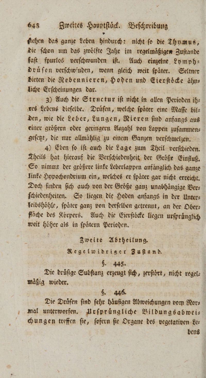 stehen das ganze Leben hindurch: nicht ſo die Thymus, die ſchon um das zwoͤlfte Jahr im regelmaͤßigen Zuſtande faſt ſpurlos verſchwunden iſt. Auch einzelne Lymph⸗ douͤſen verſchwinden, wenn gleich weit fpäter. Seltner bieten die Nebennieren, Hoden und nenen aͤhn⸗ liche Erſcheinungen dar. 3) Auch die Structur iſt nicht in allen Perioden ih⸗ res Lebens dieſelbe. Druͤſen, welche fpäter eine Maſſe bil⸗ den, wie die Leber, Lungen, Rieren find anfangs aus einer groͤßern oder geringern Anzahl von Lappen zuſammen⸗ geſetzt, die nur allmaͤhlig zu einem Ganzen verſchmelzen. 4) Eben fo iſt auch die Lage zum Theil verſchieden. Theils hat hierauf die Verſchiedenheit der Größe Einfluß. So nimmt der groͤßere linke Leberlappen anfänglich das ganze Iinke Hypochondrium ein, welches er ſpaͤter gar nicht erreicht. Doch finden ſich auch von der Groͤße ganz unabhaͤngige Ver⸗ ſchiedenheiten. So liegen die Hoden anfangs in der Unter⸗ leibshoͤhle, fpäter ganz von derſelben getrennt, an der Ober⸗ fläche des Körpers. Auch die Eierſtoͤcke liegen urſpruͤnglich weit boher als in ſpaͤtern Perioden. Zweite Waßutes Regelwidrige * Zuſtand. §. 445. | | Die druͤſige Subſtanz erzeugt re zerſtoͤrt, nicht regel: mäßig wieder. 5 §. 446. Die Dröſen ſind ſehr haͤufigen Abweichungen vom Nora mal unterworfen. Urſpruͤngliche Bildungsabweis chungen treffen fie, ſofern fie Organe des vegetativen Le⸗ bens