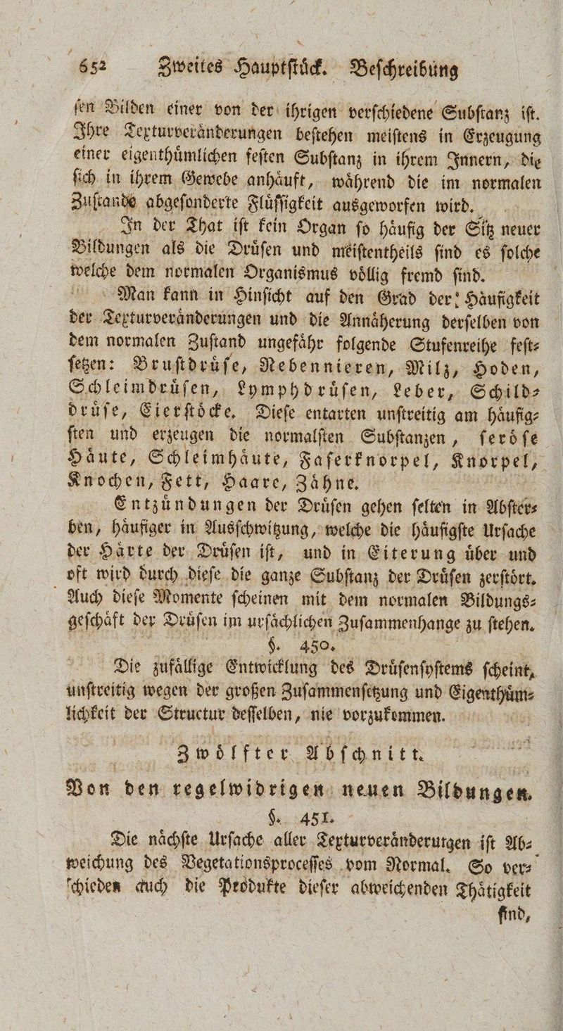 ſen Bilden einer von der ihrigen verſchiedene Subſtanz iſt. Ihre Texturveraͤnderungen beſtehen meiſtens in Erzeugung einer eigenthuͤmlichen feſten Subſtanz in ihrem Innern, die ſich in ihrem Gewebe anhäuft, waͤhrend die im normalen Zuſtande abgeſonderte Fluͤſſigkeit ausgeworfen wird. In der That iſt kein Organ fo häufig der Sitz neuer Bildungen als die Druͤſen und meiſtentheils ſind es ſolche welche dem normalen Organismus völlig fremd find. N Man kann in Hinſicht auf den Grad der: Häufigkeit der Texturveraͤnderungen und die Annäherung derſelben von dem normalen Zuſtand ungefaͤhr folgende Stufenreihe feſt⸗ ſetzen: Bruſtdruͤſe, Nebennieren, Milz, Hoden, Schleimdruͤſen, Lymphdruͤſen, Leber, Schild⸗ druͤſe, Eierſtoͤcke. Dieſe entarten unſtreitig am haͤufig⸗ ſten und erzeugen die normalſten Subſtanzen, ſeroͤſe Haute, ee Saferfnorpel, Knorpel, Knochen, Fett, Haare, Zaͤhne. | Entzündungen der Druͤſen gehen felten in Abſter⸗ ben, haͤufiger in Ausſchwitzung, welche die haͤufigſte Urſache der Haͤrte der Druͤſen iſt, und in Eiterung uͤber und oft wird durch dieſe die ganze Subſtanz der Druͤſen zerftört, Auch dieſe Momente ſcheinen mit dem normalen Bildungs⸗ geſchaͤft der Druͤſen i im urſaͤchlichen ayfammenhange zu ſtehen. $. 450. Die zufaͤllige Entwicklung des Druͤſenſyſtems ſcheint, unſtreitig wegen der großen Zuſammenſetzung und Eigenthuͤm⸗ lichkeit der Structur deſſelben, nie vorzukemmen. &amp; 3 woͤlfter Abſchnitt. x Von den regelwidrigen neuen Bildungen. . 451. Die naͤchſte urſache aller Textur veraͤnderutgen iſt Ab⸗ weichung des Vegetationsproceſſes vom Normal. So ver⸗ ſchieden auch die Produkte dieſer abweichenden Thaͤtigkeit find,