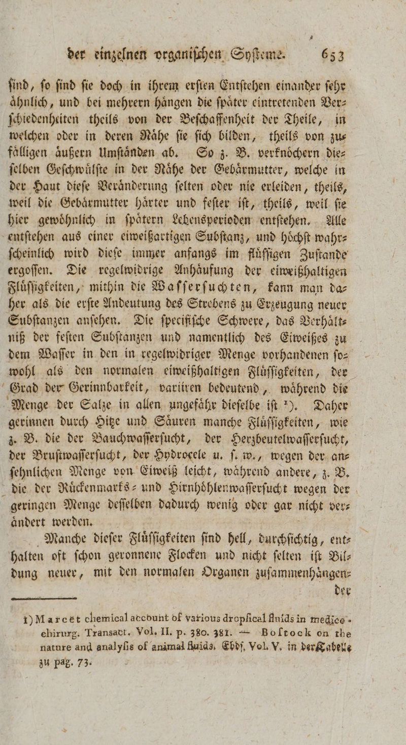 find, fo find fie doch in ihrem erſten Entſtehen einander ſehr ähnlich, und bei mehrern haͤngen die ſpaͤter eintretenden Vers ſchiedenheiten theils von der Beſchaffenheit der Theile, in welchen oder in deren Nähe fie fi bilden, theils von zus fälligen aͤußern Umſtaͤnden ab. So z. B. verknoͤchern Dies ſelben Geſchwuͤlſte in der Nähe der Gebärmutter, welche in der Haut dieſe Veraͤnderung ſelten oder nie erleiden, theils, weil die Gebaͤrmutter haͤrter und feſter iſt, theils, weil ſie hier gewoͤhnlich in ſpaͤtern Lebensperioden entſtehen. Alle entſtehen aus einer eiweißartigen Subſtanz, und hoͤchſt wahr⸗ ſcheinlich wird dieſe immer anfangs im fluͤſſigen Zuſtande ergoſſen. Die regelwidrige Anhaͤufung der eiweißhaltigen Fluͤſſigkeiten, mithin die Waſſerſuchten, kann man das her als die erſte Andeutung des Strebens zu Erzeugung neuer Subſtanzen anſehen. Die ſpecifiſche Schwere, das Verhaͤlt⸗ niß der feſten Subſtanzen und namentlich des Eiweißes zu dem Waſſer in den in regelwidriger Menge vorhandenen fo - wohl als den normalen eiweißhaltigen Fluͤſſigkeiten, der Grad der Gerinnbarkeit, varliren bedeutend, während die Menge der Salze in allen ungefähr dieſelbe iſt ). Daher gerinnen durch Hitze und Saͤuren manche Fluͤſſigkeiten, wie z. B. die der Bauchwaſſerſucht, der Herzbeutelwaſſerſucht, der Bruſtwaſſerſucht, der Hydrocele u. ſ. w., wegen der an⸗ ſehnlichen Menge von Eiweiß leicht, ee andere, z. B. die der Ruͤckenmarks⸗ und Hienhoͤhlenwaſſerſucht wegen der geringen Menge deſſelben dadurch wenig oder gar nicht ver⸗ aͤndert werden. N Manche dieſer Fluͤſſigkeiten ſind hell, durchſichtig, ent⸗ halten oft ſchon geronnene Flocken und nicht ſelten iſt Bil dung neuer, mit den normalen Organen zuſammenhaͤngen⸗ der I) Marcet chemical acebunt df various dropfical Anids in medice- ehirurg. Transatt. Vol, II. p. 380. 381. —T Boltock on the zu pag. 73.