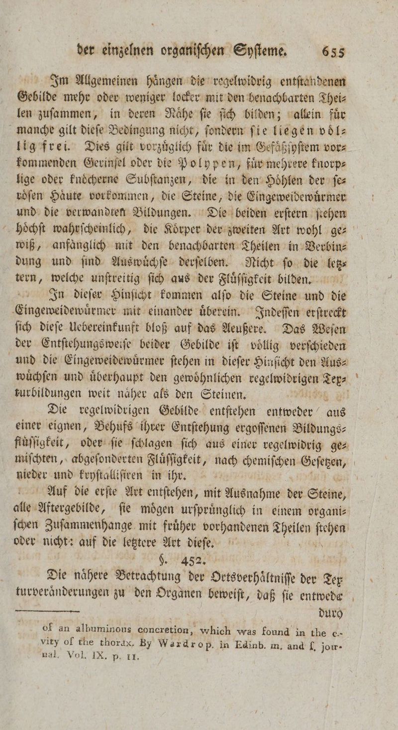 Im Allgemeinen haͤngen die regelwidrig entſtandenen Gebilde mehr oder weniger locker mit den benachbarten Thei⸗ len zuſammen, in deren Raͤhe ſie ſich bilden; allein für manche gilt dieſe Bedingung nicht, ſondern ſie liegen voͤl⸗ lig frei. Dies gilt vorzüglich für die im Gefaͤßſyſtem vor⸗ kommenden Gerinſel oder die Polypen, fuͤr mehrere knorp⸗ lige oder knoͤcherne Subſtanzen, die in den Hoͤhlen der ſe⸗ roͤſen Haͤute vorkommen, die Steine, die Eingeweidewuͤrmer und die verwandten Bildungen. Die beiden erſtern ſtehen hoͤchſt wahrſcheinlich, die Koͤrper der zweiten Art wohl ge⸗ wiß, anfaͤnglich mit den benachbarten Theilen in Verbin⸗ dung und ſind Auswuͤchſe derſelben. Nicht ſo Mb tern, welche unftreitig ſich aus der Fluͤſſigkeit bilden. In dieſer Hinſicht kommen alſo die Steine und die Eingeweidewuͤrmer mit einander uͤberein. Indeſſen erſtreckt ſich dieſe Uebereinkunft bloß auf das Aeußere. Das Weſen der Entſtehungsweiſe beider Gebilde iſt völlig verſchieden und die Eingeweidewuͤrmer ſtehen in dieſer Hinſicht den Aus⸗ wuͤchſen und uͤberhaupt den gewoͤhnlichen e br turbildungen weit näher als den Steinen. | | Die regelwidrigen Gebilde entſtehen A as einer eignen, Behufs ihrer Entftehung ergoſſenen Bildungs⸗ fluͤſſigkeit, oder ſie ſchlagen ſich aus einer regelwidrig ge⸗ miſchten, abgeſonderten Fluͤſſigkeit, 1 chemiſchen Geſetzen, | n: und kryſtalliſiren in ihr. 5 Auf die erſte Art entſtehen, mit Ausnahme der Steine; alle Aftergebilde, ſie moͤgen urſpruͤnglich in einem organi⸗ ſchen Zuſammenhange mit fruͤher vorhandenen ae 17 oder nicht: * die letztere Art dieſe. 7 | n e Dh ti | | Die nähete Betrachtung der Ortsverhaͤltniſſe der Ter turveraͤnderungen zu den Orgaͤnen beweiſt, daß fie entwede dur) of an albuminous rang which was ung in the c.- vity of the thorax, By Wazdrop. in Edinb. m. and £, jorr - nal. Vol. IX. p. 11.