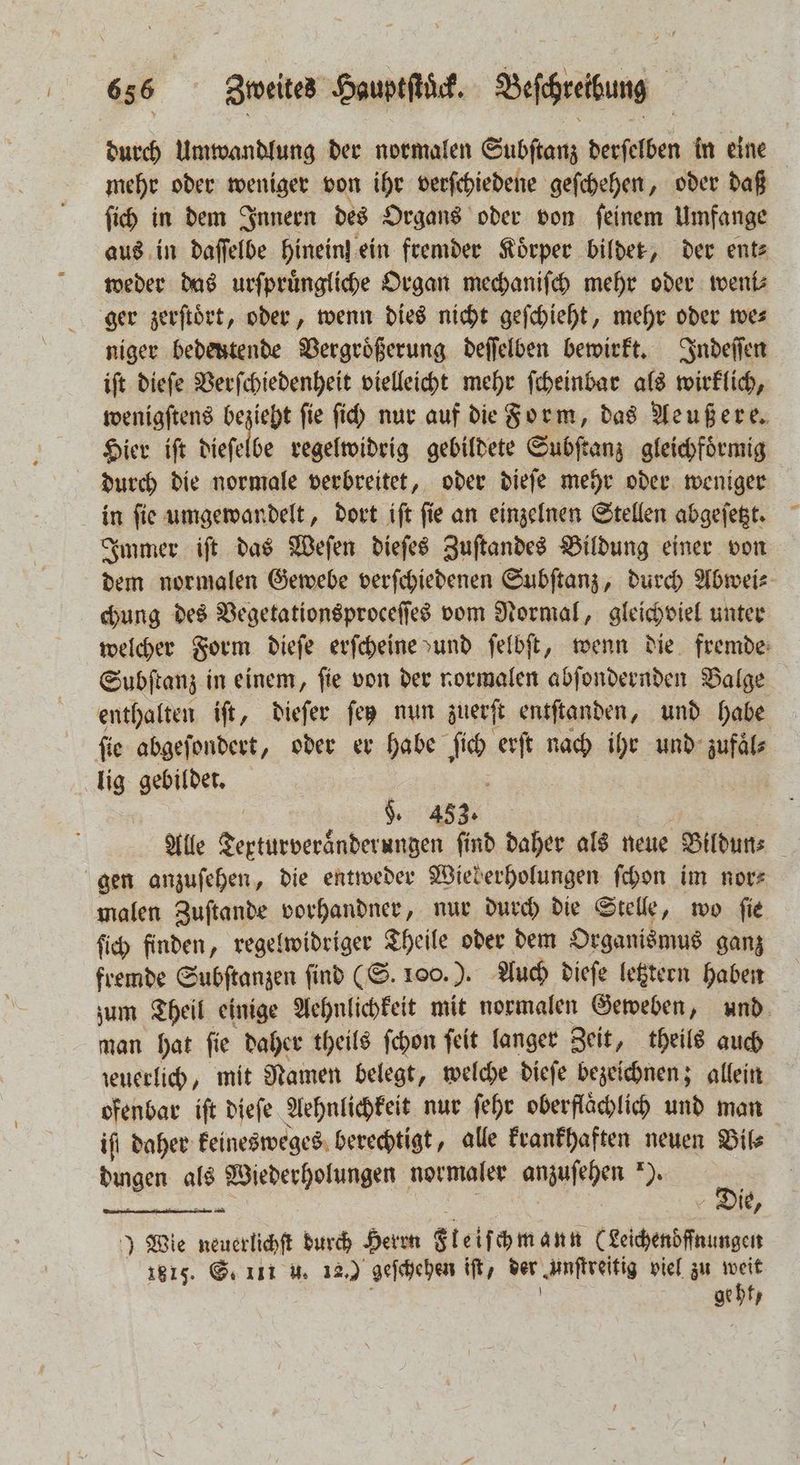 durch Umwandlung der normalen Subſtanz derſelben in eine mehr oder weniger von ihr verſchiedene geſchehen, oder daß ſich in dem Innern des Organs oder von ſeinem Umfange aus in daſſelbe Hinein}.ein fremder Körper bildet, der ent⸗ weder das urſpruͤngliche Organ mechaniſch mehr oder weni⸗ ger zerſtoͤrt, oder, wenn dies nicht geſchieht, mehr oder we⸗ niger bedeutende Vergroͤßerung deſſelben bewirkt. Indeſſen iſt dieſe Verſchiedenheit vielleicht mehr ſcheinbar als wirklich, wenigſtens ae ſie ſich nur auf die Form, das Aeußere. Hier iſt dieſelbe regelwidrig gebildete Subſtanz gleichfoͤrmig durch die normale verbreitet, oder dieſe mehr oder weniger in ſie umgewandelt, dort iſt ſie an einzelnen Stellen abgeſetzt. Immer iſt das Weſen dieſes Zuſtandes Bildung einer von dem normalen Gewebe verſchiedenen Subſtanz, durch Abwei⸗ chung des Vegetationsproceſſes vom Normal, gleichviel unter welcher Form dieſe erſcheine und ſelbſt, wenn die fremde: Subſtanz in einem, ſie von der normalen abſondernden Balge enthalten iſt, dieſer ſez nun zuerſt entſtanden, und habe ſie abgeſondert, oder er habe Is erſt nach ihr und zufaͤl⸗ lig gebildet. $. 453. Alle e e ſind daher als neue Bildun⸗ gen anzuſehen, die entweder Wieberholungen ſchon im nor⸗ malen Zuſtande vorhandner, nur durch die Stelle, wo ſie ſich finden, regelwidriger Theile oder dem Organismus ganz fremde Subſtanzen find (S. 100.). Auch dieſe letztern haben zum Theil einige Aehnlichkeit mit normalen Geweben, und man hat ſie daher theils ſchon ſeit langer Zeit, theils auch zeuerlich, mit Namen belegt, welche dieſe bezeichnen; allein ofenbar iſt dieſe Aehnlichkeit nur ſehr oberflächlich und man ift daher keinesweges berechtigt, alle krankhaften neuen Bil⸗ dingen als Wiederholungen normaler anzuſehen 89. 2 4 Die, ) Wie 3 durch Herrn Steif ch mann (Leichendͤſſnungen 1815. G. 111 u. 12.) geſchehen iſt / der zunſtreitig viel zu weit geht /
