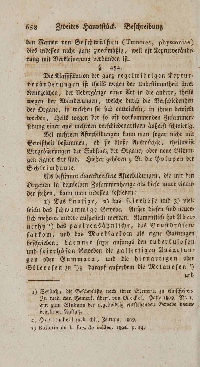 den Namen von Gef chwuͤlſten (Tumores, physconiae) dies indeſſen nicht ganz zweckmäßig, weil oft Terturveraͤnde⸗ | 75 5 mit Vertleinerung verbunden iſt. ” $. 454. Die Klaſſtfkation der ganz regelwidrigen zeit Veränderungen iſt theils wegen der Unbeſtimmtheit ihrer Kennzeichen, der Uebergaͤnge einer Art in die andere, theils wegen der Abänderungen „ welche durch die Verſchiedenheit der Organe, in welchen ſie ſich entwickeln, in ihnen bewirkt werden, theils wegen der ſo oft vorkommenden Zuſammen⸗ ſetzung einer aus mehrern verſchiedenartigen aͤußerſt ſchwierig. Bei mehrern Afterbildungen kann man ſogar nicht mit Gewißheit beſtimmen, ob ſie bloße Auswuͤchſe, theilweiſe Vergrößerungen der Subſtanz der Organe, oder neue Bildun⸗ gen eigner Art ſind. Hieher gehoͤren z. B. die eee der Schleimhaͤute. Als beſtimmt diene Afterbildungen, die mit den Organen in demſelben Zuſammenhange als dieſe unter einan⸗ der ſtehen, kann man indeſſen feſtſetzen: 1) Das knotige, 2) das ſeirrhoͤſe und 370 viel⸗ leicht das ſchwammige Gewebe. Außer dieſen ſind neuer⸗ lich mehrere andere aufgeſtellt worden. Namentlich hat Aber⸗ nethy n) das panfreasähnliche, das Bruſtdruͤſen⸗ ſarkom, und das Markſarkom als eigne Gattungen beſchrieben: Laennee ſetzte anfangs den tuberkuldſen und ſeirrhoͤſen Geweben die gallertigen Ausartun⸗ gen oder Gummata, und die hirnartigen oder Skleroſen zu 2); darauf außerdem die Melanofen 3) BEN. | Re und 1 Verſuch, die Geſchwuͤlſte nach ihrer Structur zu claſſificiren. In med. chir. Bemerk. uͤberſ. von Meckel. Halle 1809. Ni. 1 Ein zum Studium der regelwidrig entſtehenden Gewebe uent⸗ ; behrlicher Aufſatz. 2) Hartenkeil med. chir. Zeitung. 1809. 3) Bulletin de la loc. de medec. 1806. p. 24: