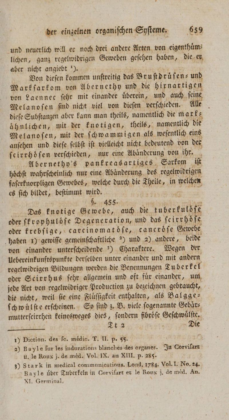 und neuerlich will er noch drei andere Arten von eigenthuͤm⸗ lichen, ganz regelwidrigen Geweben geſehen haben, die er aber nicht angiebt ). 20 e ede Von dieſen kommen unſtreitig das Bruſtdruͤſen⸗ und Markſarkom von Abernethy und die hirnartigen von Laennec ſehr mit einander überein, und auch feine Melanoſen ſind nicht viel von dieſen verſchieden. Alle dieſe Subſtanzen aber kann man theils, namentlich die mark⸗ ähnlichen, mit der knotigen, theils, namentlich die Melanoſen, mit der ſchwammigen als weſentlich eins anſehen und dieſe ſelbſt iſt vielleicht nicht bedeutend von der ſeirrhoͤſen verſchieden, nur eine Abänderung von ihr. Abernethy's pankreasartiges Sarkom iſt hoͤchſt wahrſcheinlich nur eine Abänderung. des regelwidrigen faſerknorpligen Gewebes, welche durch die Theile, in welchen es ſich bildet, beſtimmt wird. ge 5 ae eng use ni Das knotige Gewebe, auch die tuberfulöfe oder fErophulöfe Degeneration, und das ſeirrhoͤſe oder krebſige, carcinomatdfe, canerdͤſe Gewebe haben 1) gewiſſe gemeinſchaftliche 2) und 2) andere, beide von einander unterſcheidende ) Charaktere. Wegen der Uebereinkunftspunkte derſelben unter einander und mit andern regelwidrigen Bildungen werden die Benennungen Tu berkel oder Seirrhus ſehr allgemein und oft für einander, um jede Art von regelwidriger Production zu bezeichnen gebraucht, die nicht, weil ſie eine Fluͤſſigkeit enthalten, als Balgge⸗ ſchwuͤlſte erſcheinen. So find z. B. viele ſogenannte Gebaͤr⸗ mutterſcirrhen keinesweges dies, ſondern fibroͤſe Geſchwuͤlſte. . Die 1) Diction. des fe. medic. T. II. p. 55. | 2) Bayle fur les indurations blanches des organes. In Corvilart u. le Roux j. de med. Vol. IX. an XIII. p. 285. 3) Stark in medical communicatious. Lond. 1784. Vol. I. No. 24. Bayle über Tuberkeln in Corvilart et le Roux j. de med, An. XI. Germinal, ö