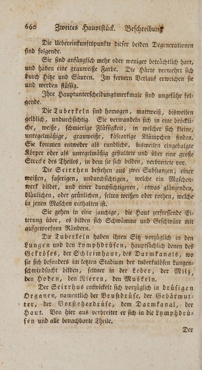m. \ Die Uebereinkunftepunkte dieſer beiden Degenerationen Sie find anfänglich mehr oder weniger beträchtlich hart, und haben eine grauweiße Farbe. Die Haͤrte vermehrt ſich und werden fluͤſſig. Ihre Hauptunterſcheidungsmerkmale ſind ungefaͤhr fol⸗ gende. i f Die Tuberkeln ſind homogen, mattweiß, bisweilen gelblich, undurchſichtig. Sie verwandeln ſich in eine broͤckli⸗ che, weiße, ſchmierige Fluͤſſigkeit, in welcher ſich kleine, unregelmaͤßige, grauweiße, kaͤſeartige Kluͤmpchen finden. in kommen . het rundliche, bisweilen . Die S Beh aus 75 Estee einer weißen, faſerigen, undurchſichtigen, welche ein Maſchen⸗ werk bildet, und einer durchſichtigeren, etwas glänzenden, Bläulichen, oder gruͤnlichen, felten N er a welche in jenen Maſchen enthalten iſt. | Sie gehen in eine jauchige, die Pant zerfreſſende Ei⸗ terung uͤber, es bilden ſich Schwaͤmme und Geſchwuͤre mit aufgeworfnen Rändern. Die Tuberkeln haben ihren Sitz vorzuͤglich in den Lungen und den Lymphdruͤſen, hauptſaͤchlich denen des Gekroͤſes, der Schleimhaut, des Darmkanals, wo ſie ſich beſonders im letzten Stadium der tuberkuloͤfen Lungen⸗ — den Hoden, den Nieren, den Muskeln. Der Scirrhus entwickelt ſich vorzuͤglich in druͤſigen Organen, namentlich der Bruſtdruͤſe, der Gebaͤrmut— Haut. Von hier aus verbreitet er ſich in die Ly mphdruͤ⸗ ſen und alle benachbarte Theile. Der
