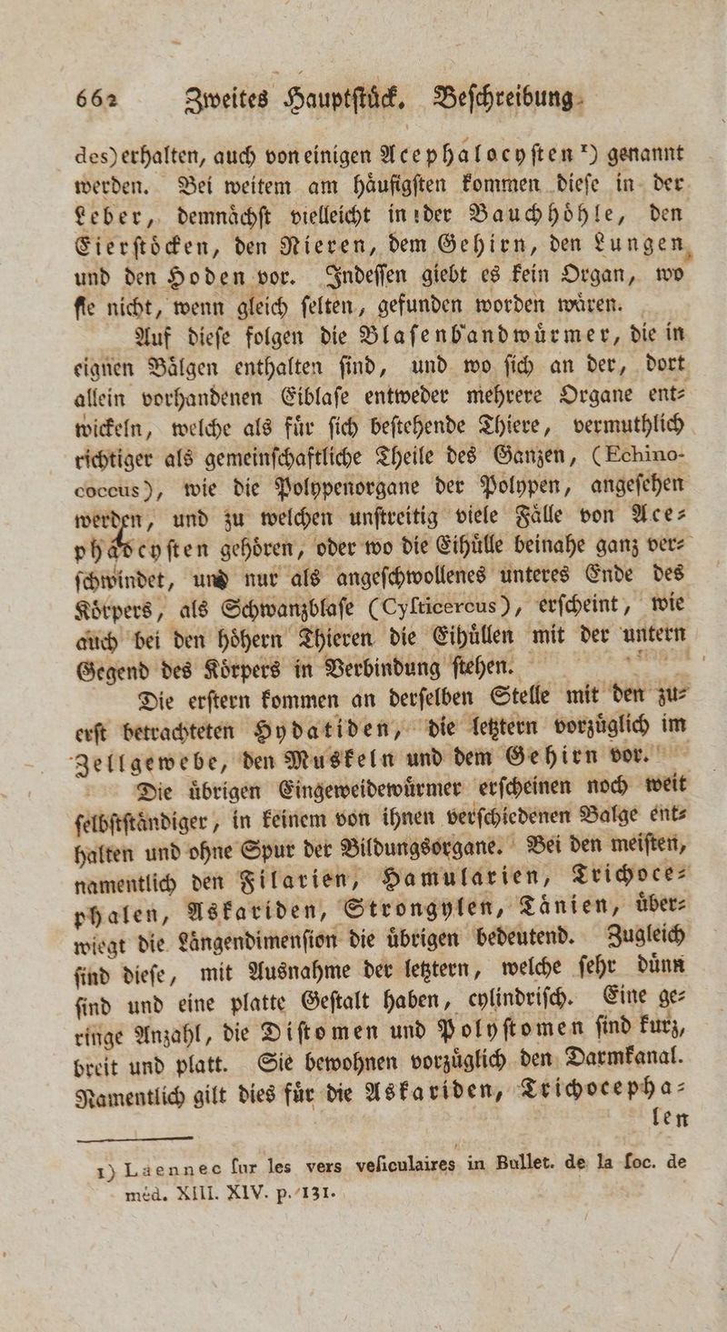 des) erhalten, auch von einigen Ace pha [ ocyften) genannt werden. Bei weitem am häufigften kommen dieſe in der Leber, demnaͤchſt vielleicht in der Bauch hoͤhle, den Cierftöcden, den Nieren, dem Gehirn, den Lungen und den Hoden vor. Indeſſen giebt es kein Organ, wo fie nicht, wenn gleich ſelten, gefunden worden waͤren. Auf dieſe folgen die Blaſenbandwuͤrmer, die in eignen Baͤlgen enthalten ſind, und wo ſich an der, dort allein vorhandenen Eiblaſe entweder mehrere Organe ent⸗ wickeln, welche als fuͤr ſich beſtehende Thiere, vermuthlich richtiger als gemeinſchaftliche Theile des Ganzen, (Echino- coccus), wie die Polypenorgane der Polypen, angeſehen werden, und zu welchen unſtreitig viele Fälle von Ace- phaͤdeyſten gehören, oder wo die Eihuͤlle beinahe ganz ver⸗ ſchwindet, und nur als angeſchwollenes unteres Ende des Koͤrpers, als Schwanzblaſe (Cyfticercus), erſcheint, wie auch bei den hoͤhern Thieren die Eihuͤllen mit der untern Gegend des Koͤrpers in Verbindung ſtehen. re Die erſtern kommen an derſelben Stelle mit den zu⸗ erſt betrachteten Hydatiden, die letztern vorzuͤglich im Zellgewebe, den Muskeln und dem Gehirn vor. 5 Die übrigen Eingeweidewuͤrmer erſcheinen noch weit ſelbſtſtͤndiger, in keinem von ihnen verſchiedenen Balge ent⸗ halten und ohne Spur der Bildungsorgane. Bei den meiſten, namentlich den Filarien, Hamularien, Trichoce⸗ phalen, Askariden, Strongylen, Taͤnien, uͤber⸗ wiegt die Längendimenfion die übrigen bedeutend. Zugleich ſind dieſe, mit Ausnahme der letztern, welche ſehr duͤnn ſind und eine platte Geſtalt haben, cylindriſch. Eine ge⸗ ringe Anzahl, die Diſto men und Polyſtomen ſind kurz, breit und platt. Sie bewohnen vorzuͤglich den Darmkanal. Namentlich gilt dies für die Askariden, Trichocepha⸗ | len 1) Laennec ſur les vers veſiculaires in Bullet. de la foc. de med. XIII. XIV. p. 131.