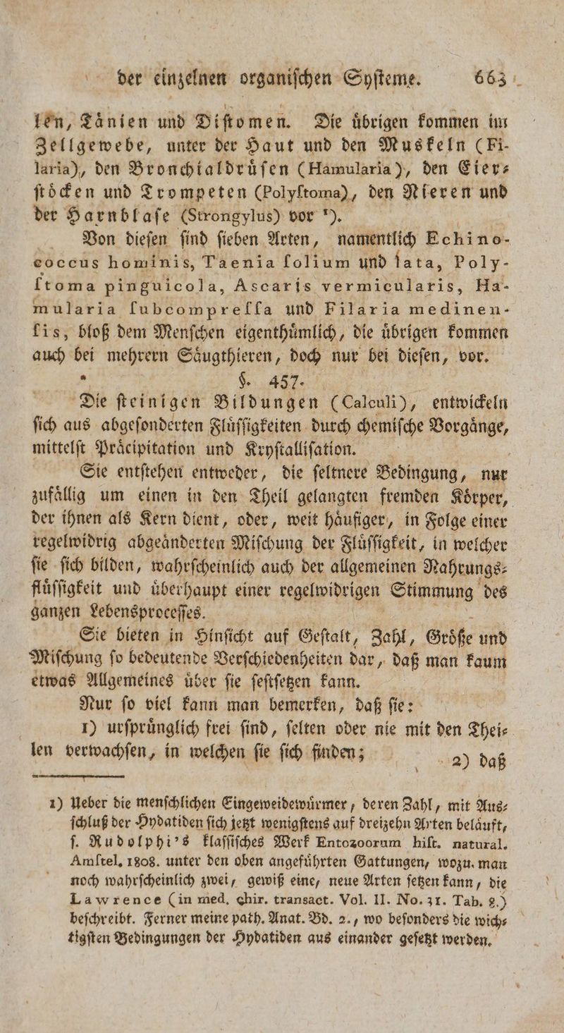 len, Taͤnien und Diſtomen. Die übrigen kommen in Zellgewebe, unter der Haut und den Muskeln (Fi- laria), den Bronchtaldruͤſen (Hamularia), den Eier ſtoͤcken und Trompeten (Polyftoma), den Nieren und der Harnblaſe (Strongylus) vor ). Von dieſen ſind ſieben Arten, namentlich Eckino- eoccus homini s, Taenia folium und lata, Poly- t oma pinguico] a, Ascaris vermicularis, Ha- mularia kung mgreres und Filar ia medinen- lis, bloß dem Menſchen eigenthuͤmlich, die übrigen kommen auch bei mehrern Saͤugthieren „doch nur bei dieſen, vor. 2 K 457. Die ſteinigen Bildungen (Caleuli), entwickeln ſich aus abgeſonderten Fluͤſſigkeiten durch chemiſche Vorgänge, mittelſt Präcipitation und Kryſtalliſation. Sie entſtehen entweder, die ſeltnere Bedingung, nur zufällig um einen in den Theil gelangten fremden Körper, der ihnen als Kern dient, oder, weit haͤufiger, in Folge einer regelwidrig abgeaͤnderten Miſchung der Fluͤſſigkeit, in welcher ſie ſich bilden, wahrſcheinlich auch der allgemeinen Nahrungs⸗ fluͤſſigkeit und uͤberhaupt einer regelwidrigen Stimmung des ganzen Lebensproceſſes. Sie bieten in Hinſicht auf Geſtalt, Zahl, Größe und Miſchung ſo bedeutende Verſchiedenheiten dar, daß man kaum etwas Allgemeines uͤber ſie ſeſtſetzen kann. Nur fo viel kann man bemerken, daß fie: 1) urſpruͤnglich frei find, ſelten oder nie mit den Theis len verwachſen, in welchen ſie ſich faden; | 2) daß a 1) Ueber die menſchlichen Eingeweidewürmer deren Zahl, mit Aus⸗ ſchluß der Hydatiden ſich jetzt wenigſtens auf dreizehn Arten beläuft, ſ. Rudolphi's klaſſiſches Werk Entozoorum hiſt. natural. Amftel, 1808. unter den oben angeführten Gattungen, wozu. man noch wahrſcheinlich zwei, gewiß eine, neue Arten ſetzen kann, die Lawrence (in med. Chir. transact. Vol. II. No. 31. Tab, 8.) befchreibt. Ferner meine path. Anat. Bd. 2., wo beſonders die wich⸗ tigſten Bedingungen der Hydatiden aus einander geſetzt werden.