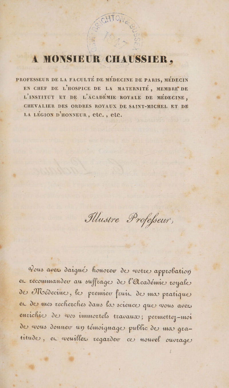 = « À MONSIEUR CHAUSSIER , PROFESSEUR DE LA FACULTÉ DE MEDECINE DE PARIS, MÉDECIN EN CHEF DE L'HOSPICE DE LA MATERNITÉ, MEMBRE DE L'INSTITUT ET DE L'ACADEMIE ROYALE DE MÉDECINE, CHEVALIER DES ORDRES ROYAUX DE SAINT-MICHEL ET DE LA LÉGION D'HONNEUR, etc. , etc. Histre P fe (27728 2 Vous avexs daigque honorer de votre) apptobatror ae técommaundeuw au suffrage de L'Académie» royale» &amp;. der mes vecherches daus fa science) que> vous avez entichie > de vos tmmortels travau ; permettez mor de vous douneu Un témoiquage) public der ma gta tituder , en veuillez; vegardeuw ce mouvel ouvrage: # LS