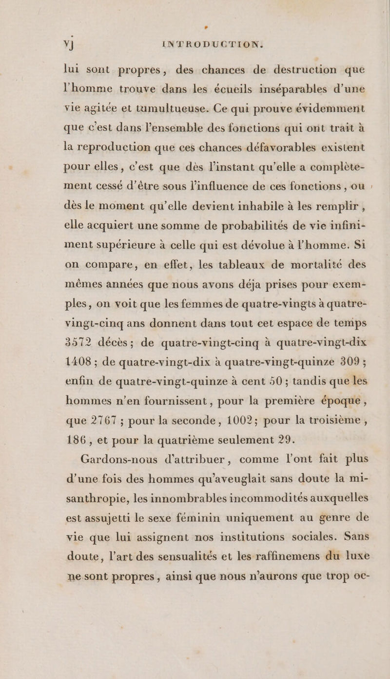 Lu Y] INTRODUCTION. lui sont propres, des chances de destruction que l'homme trouve dans les écueils inséparables d’une vie agitée et tumultueuse. Ce qui prouve évidemment que c’est dans l’ensemble des fonctions qui ont trait à la reproduction que ces chances défavorables existent pour elles, c’est que dès l'instant qu’elle a complète- ment cessé d’être sous l'influence de ces fonctions , ou dès le moment qu’elle devient inhabile à les remplir, elle acquiert une somme de probabilités de vie infini- ment supérieure à celle qui est dévolue à l'homme. Si on compare, en effet, les tableaux de mortalité des mêmes années que nous avons déja prises pour exem- ples, on voit que les femmes de quatre-vingts à quatre- vingi-cinq ans donnent dans tout cet espace de temps 3572 décès; de quatre-vingt-cinq à quatre-vingt-dix 1408 ; de quatre-vingt-dix à quatre-vingt-quinze 309 ; enfin de quatre-vingt-quinze à cent 50 ; tandis que les hommes n’en fournissent , pour la première époque, que 2767 ; pour la seconde, 1002; pour la troisième, 186 , et pour la quatrième seulement 29. Gardons-nous d'attribuer, comme l'ont fait plus d’une fois des hommes qu’aveuglait sans doute la mi- santhropie, les innombrables incommodités auxquelles est assujetti le sexe féminin uniquement au genre de vie que lui assignent nos institutions sociales. Sans doute, l’art des sensualités et les raffinemens du luxe ne sont propres, ainsi que nous n’aurons que irop oC-